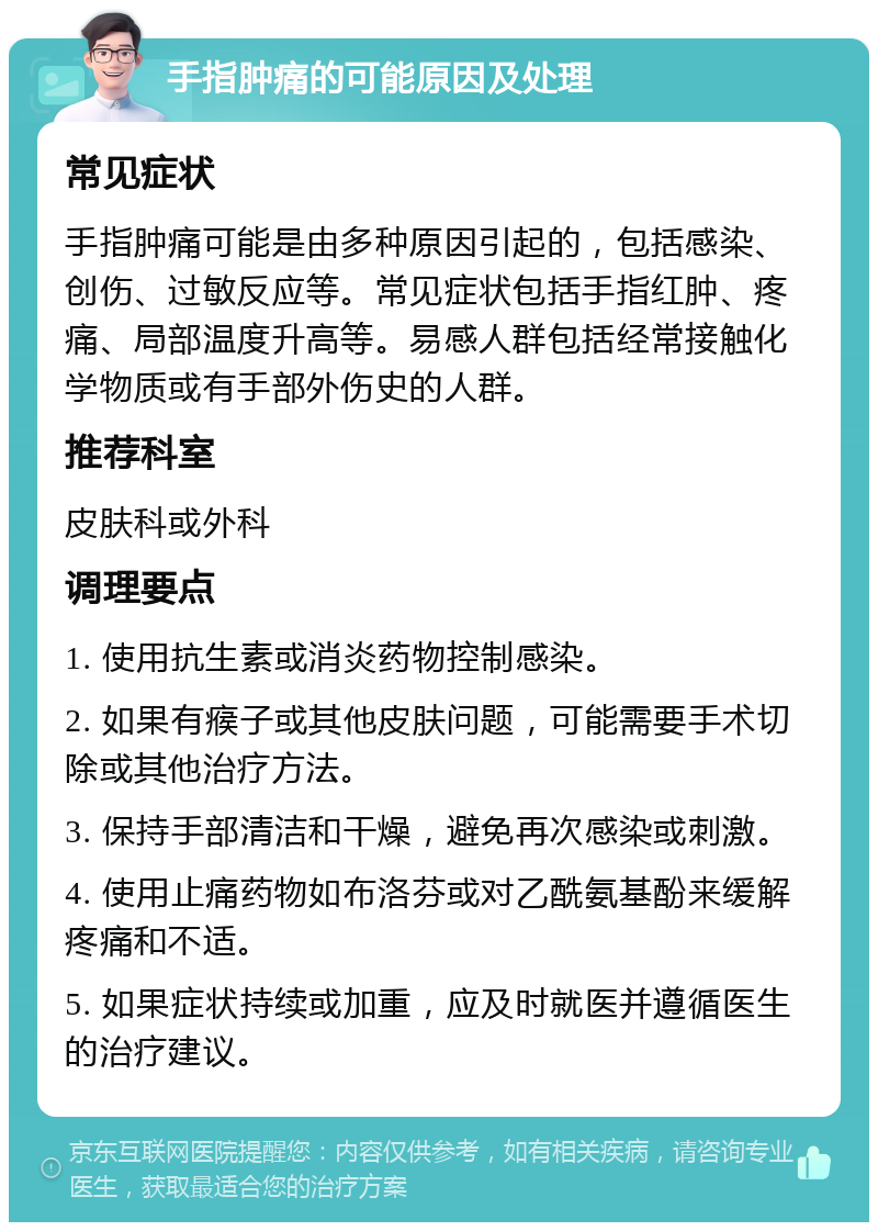 手指肿痛的可能原因及处理 常见症状 手指肿痛可能是由多种原因引起的，包括感染、创伤、过敏反应等。常见症状包括手指红肿、疼痛、局部温度升高等。易感人群包括经常接触化学物质或有手部外伤史的人群。 推荐科室 皮肤科或外科 调理要点 1. 使用抗生素或消炎药物控制感染。 2. 如果有瘊子或其他皮肤问题，可能需要手术切除或其他治疗方法。 3. 保持手部清洁和干燥，避免再次感染或刺激。 4. 使用止痛药物如布洛芬或对乙酰氨基酚来缓解疼痛和不适。 5. 如果症状持续或加重，应及时就医并遵循医生的治疗建议。