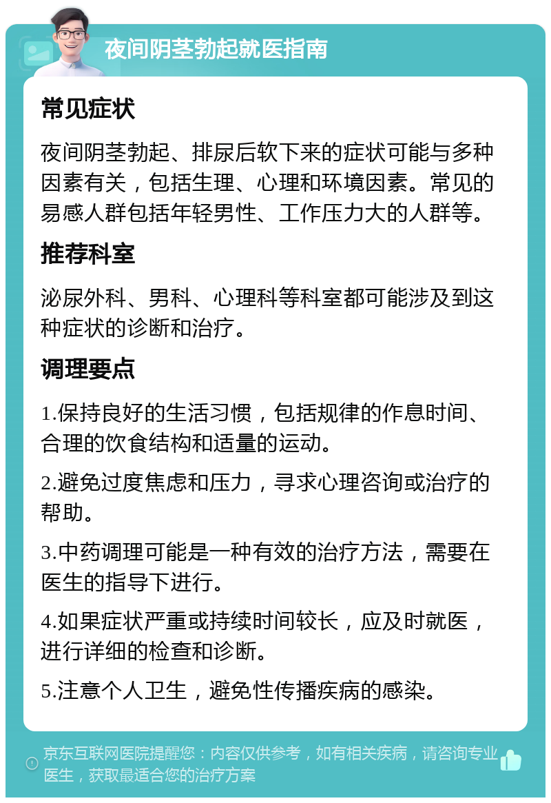 夜间阴茎勃起就医指南 常见症状 夜间阴茎勃起、排尿后软下来的症状可能与多种因素有关，包括生理、心理和环境因素。常见的易感人群包括年轻男性、工作压力大的人群等。 推荐科室 泌尿外科、男科、心理科等科室都可能涉及到这种症状的诊断和治疗。 调理要点 1.保持良好的生活习惯，包括规律的作息时间、合理的饮食结构和适量的运动。 2.避免过度焦虑和压力，寻求心理咨询或治疗的帮助。 3.中药调理可能是一种有效的治疗方法，需要在医生的指导下进行。 4.如果症状严重或持续时间较长，应及时就医，进行详细的检查和诊断。 5.注意个人卫生，避免性传播疾病的感染。