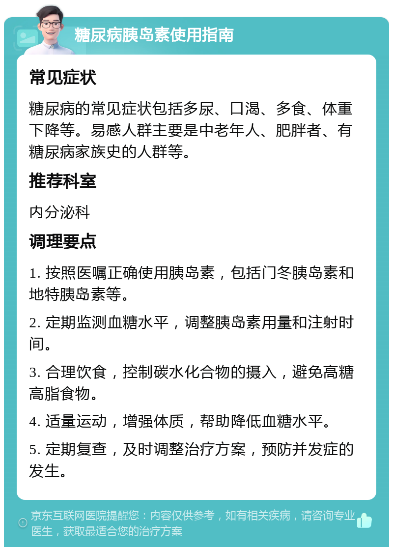 糖尿病胰岛素使用指南 常见症状 糖尿病的常见症状包括多尿、口渴、多食、体重下降等。易感人群主要是中老年人、肥胖者、有糖尿病家族史的人群等。 推荐科室 内分泌科 调理要点 1. 按照医嘱正确使用胰岛素，包括门冬胰岛素和地特胰岛素等。 2. 定期监测血糖水平，调整胰岛素用量和注射时间。 3. 合理饮食，控制碳水化合物的摄入，避免高糖高脂食物。 4. 适量运动，增强体质，帮助降低血糖水平。 5. 定期复查，及时调整治疗方案，预防并发症的发生。