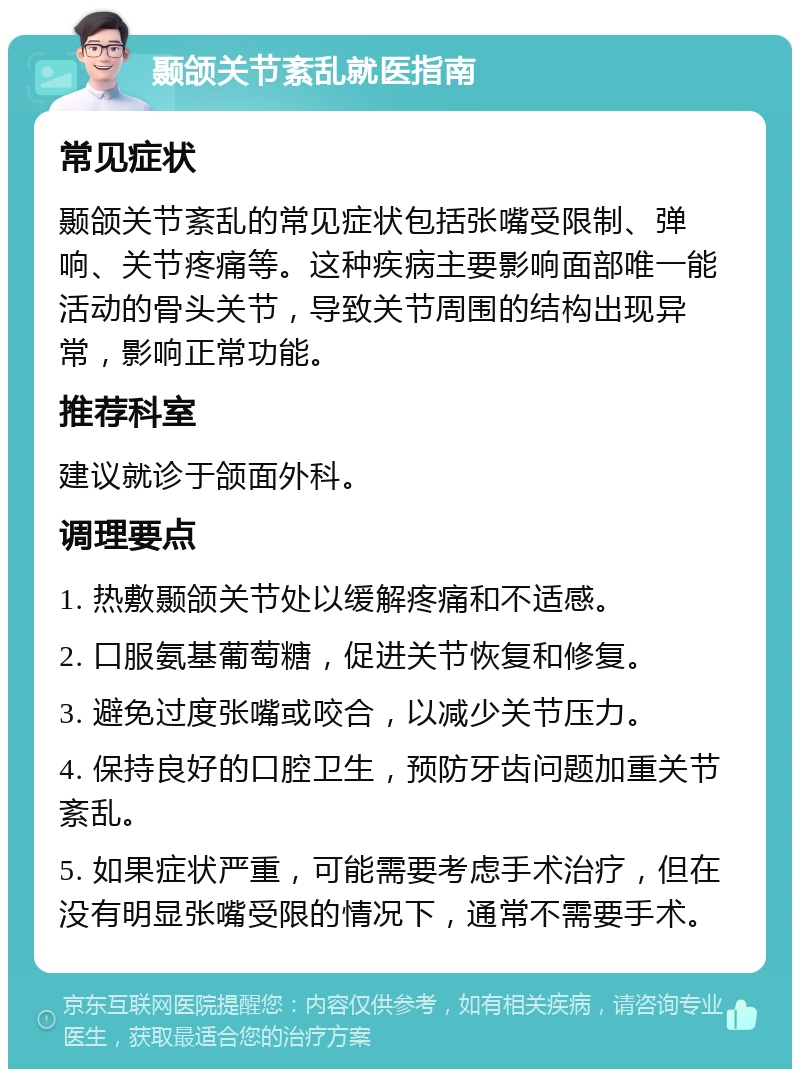 颞颌关节紊乱就医指南 常见症状 颞颌关节紊乱的常见症状包括张嘴受限制、弹响、关节疼痛等。这种疾病主要影响面部唯一能活动的骨头关节，导致关节周围的结构出现异常，影响正常功能。 推荐科室 建议就诊于颌面外科。 调理要点 1. 热敷颞颌关节处以缓解疼痛和不适感。 2. 口服氨基葡萄糖，促进关节恢复和修复。 3. 避免过度张嘴或咬合，以减少关节压力。 4. 保持良好的口腔卫生，预防牙齿问题加重关节紊乱。 5. 如果症状严重，可能需要考虑手术治疗，但在没有明显张嘴受限的情况下，通常不需要手术。