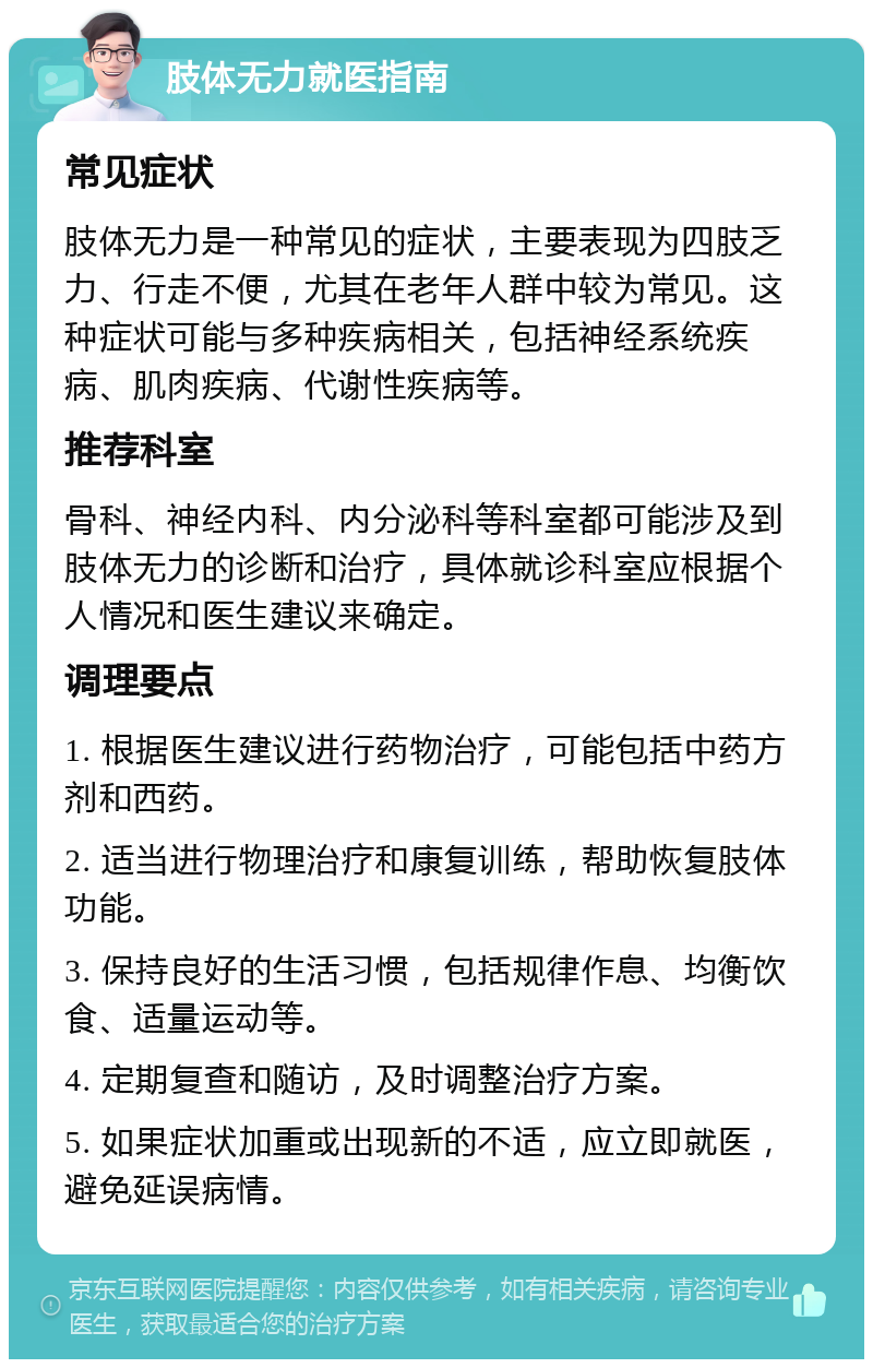 肢体无力就医指南 常见症状 肢体无力是一种常见的症状，主要表现为四肢乏力、行走不便，尤其在老年人群中较为常见。这种症状可能与多种疾病相关，包括神经系统疾病、肌肉疾病、代谢性疾病等。 推荐科室 骨科、神经内科、内分泌科等科室都可能涉及到肢体无力的诊断和治疗，具体就诊科室应根据个人情况和医生建议来确定。 调理要点 1. 根据医生建议进行药物治疗，可能包括中药方剂和西药。 2. 适当进行物理治疗和康复训练，帮助恢复肢体功能。 3. 保持良好的生活习惯，包括规律作息、均衡饮食、适量运动等。 4. 定期复查和随访，及时调整治疗方案。 5. 如果症状加重或出现新的不适，应立即就医，避免延误病情。