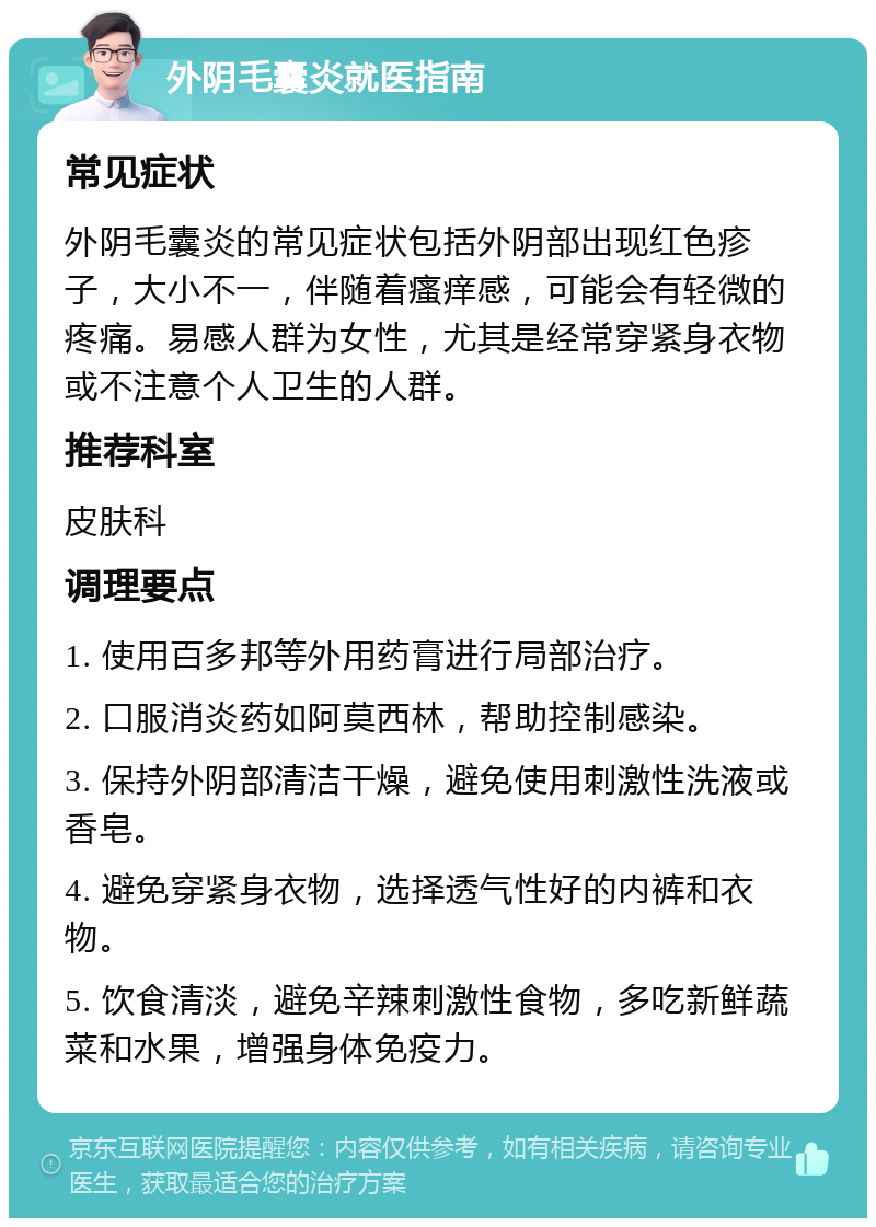 外阴毛囊炎就医指南 常见症状 外阴毛囊炎的常见症状包括外阴部出现红色疹子，大小不一，伴随着瘙痒感，可能会有轻微的疼痛。易感人群为女性，尤其是经常穿紧身衣物或不注意个人卫生的人群。 推荐科室 皮肤科 调理要点 1. 使用百多邦等外用药膏进行局部治疗。 2. 口服消炎药如阿莫西林，帮助控制感染。 3. 保持外阴部清洁干燥，避免使用刺激性洗液或香皂。 4. 避免穿紧身衣物，选择透气性好的内裤和衣物。 5. 饮食清淡，避免辛辣刺激性食物，多吃新鲜蔬菜和水果，增强身体免疫力。