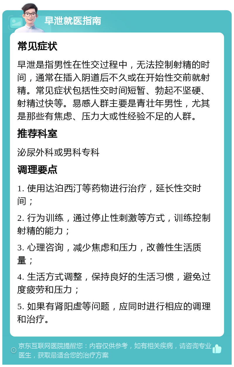 早泄就医指南 常见症状 早泄是指男性在性交过程中，无法控制射精的时间，通常在插入阴道后不久或在开始性交前就射精。常见症状包括性交时间短暂、勃起不坚硬、射精过快等。易感人群主要是青壮年男性，尤其是那些有焦虑、压力大或性经验不足的人群。 推荐科室 泌尿外科或男科专科 调理要点 1. 使用达泊西汀等药物进行治疗，延长性交时间； 2. 行为训练，通过停止性刺激等方式，训练控制射精的能力； 3. 心理咨询，减少焦虑和压力，改善性生活质量； 4. 生活方式调整，保持良好的生活习惯，避免过度疲劳和压力； 5. 如果有肾阳虚等问题，应同时进行相应的调理和治疗。