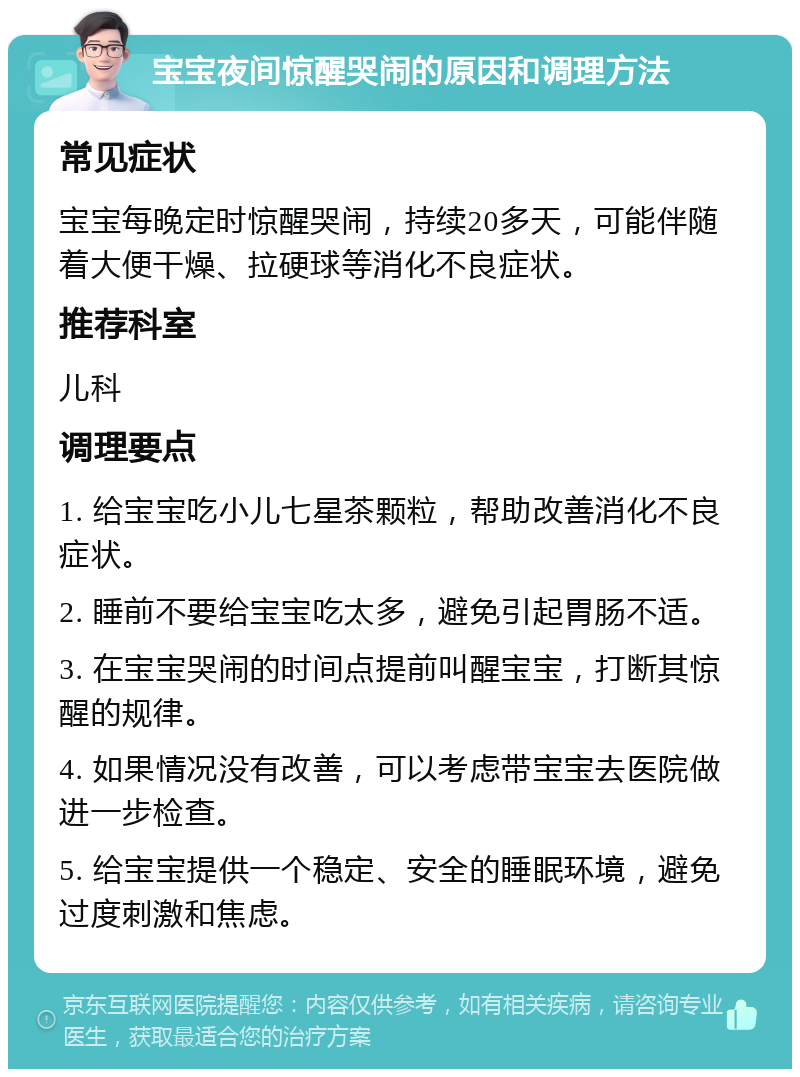 宝宝夜间惊醒哭闹的原因和调理方法 常见症状 宝宝每晚定时惊醒哭闹，持续20多天，可能伴随着大便干燥、拉硬球等消化不良症状。 推荐科室 儿科 调理要点 1. 给宝宝吃小儿七星茶颗粒，帮助改善消化不良症状。 2. 睡前不要给宝宝吃太多，避免引起胃肠不适。 3. 在宝宝哭闹的时间点提前叫醒宝宝，打断其惊醒的规律。 4. 如果情况没有改善，可以考虑带宝宝去医院做进一步检查。 5. 给宝宝提供一个稳定、安全的睡眠环境，避免过度刺激和焦虑。