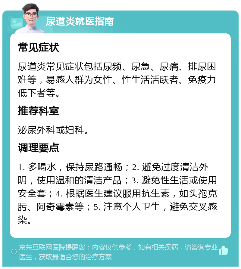 尿道炎就医指南 常见症状 尿道炎常见症状包括尿频、尿急、尿痛、排尿困难等，易感人群为女性、性生活活跃者、免疫力低下者等。 推荐科室 泌尿外科或妇科。 调理要点 1. 多喝水，保持尿路通畅；2. 避免过度清洁外阴，使用温和的清洁产品；3. 避免性生活或使用安全套；4. 根据医生建议服用抗生素，如头孢克肟、阿奇霉素等；5. 注意个人卫生，避免交叉感染。