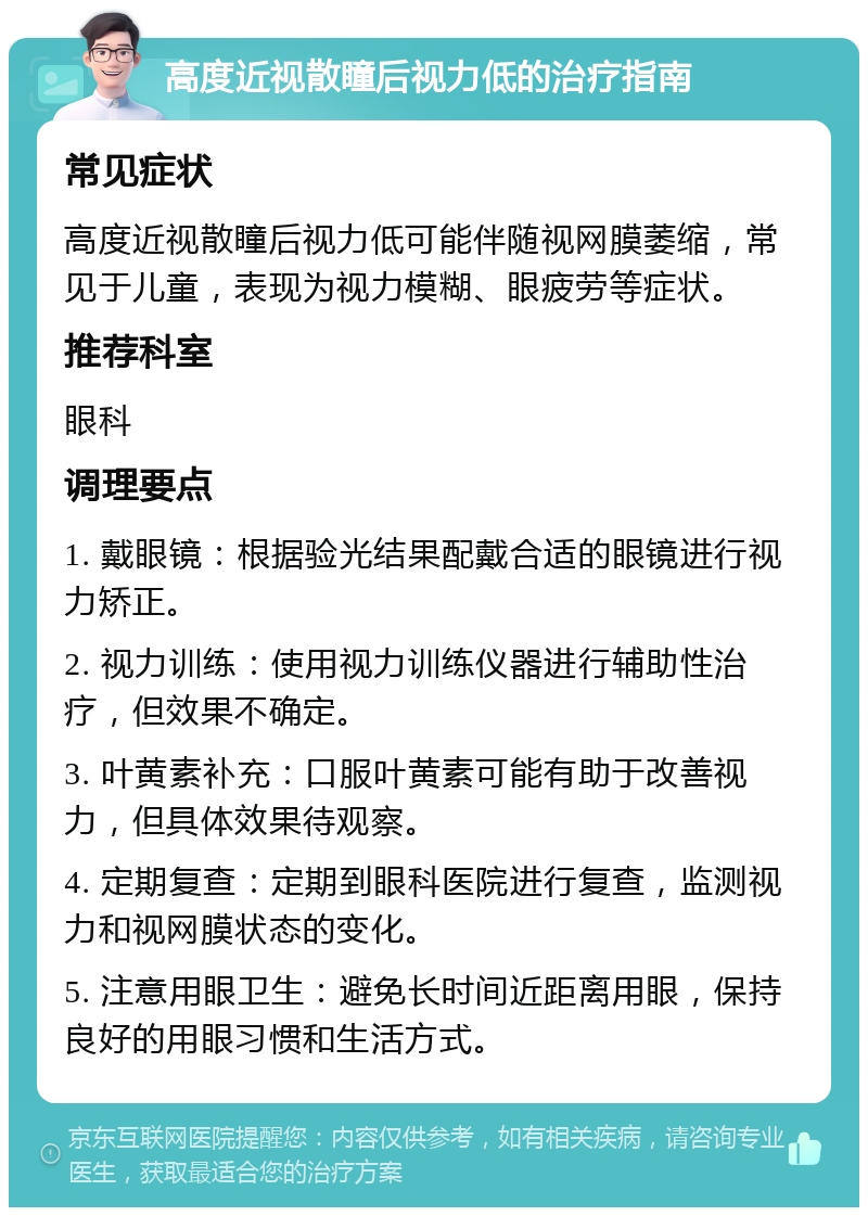 高度近视散瞳后视力低的治疗指南 常见症状 高度近视散瞳后视力低可能伴随视网膜萎缩，常见于儿童，表现为视力模糊、眼疲劳等症状。 推荐科室 眼科 调理要点 1. 戴眼镜：根据验光结果配戴合适的眼镜进行视力矫正。 2. 视力训练：使用视力训练仪器进行辅助性治疗，但效果不确定。 3. 叶黄素补充：口服叶黄素可能有助于改善视力，但具体效果待观察。 4. 定期复查：定期到眼科医院进行复查，监测视力和视网膜状态的变化。 5. 注意用眼卫生：避免长时间近距离用眼，保持良好的用眼习惯和生活方式。