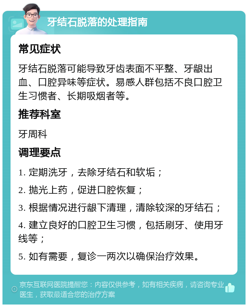 牙结石脱落的处理指南 常见症状 牙结石脱落可能导致牙齿表面不平整、牙龈出血、口腔异味等症状。易感人群包括不良口腔卫生习惯者、长期吸烟者等。 推荐科室 牙周科 调理要点 1. 定期洗牙，去除牙结石和软垢； 2. 抛光上药，促进口腔恢复； 3. 根据情况进行龈下清理，清除较深的牙结石； 4. 建立良好的口腔卫生习惯，包括刷牙、使用牙线等； 5. 如有需要，复诊一两次以确保治疗效果。