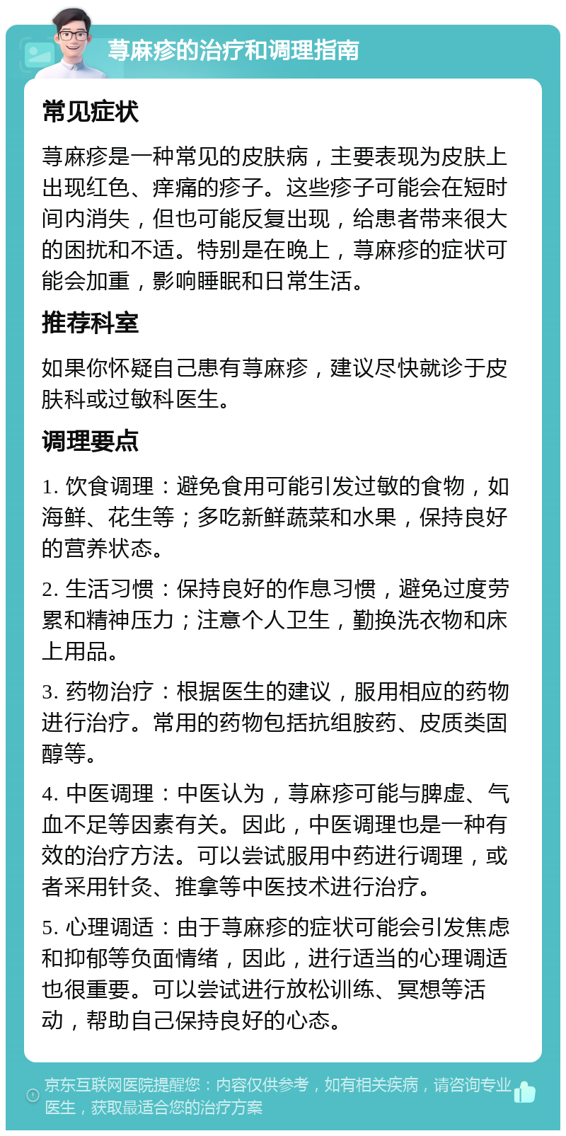 荨麻疹的治疗和调理指南 常见症状 荨麻疹是一种常见的皮肤病，主要表现为皮肤上出现红色、痒痛的疹子。这些疹子可能会在短时间内消失，但也可能反复出现，给患者带来很大的困扰和不适。特别是在晚上，荨麻疹的症状可能会加重，影响睡眠和日常生活。 推荐科室 如果你怀疑自己患有荨麻疹，建议尽快就诊于皮肤科或过敏科医生。 调理要点 1. 饮食调理：避免食用可能引发过敏的食物，如海鲜、花生等；多吃新鲜蔬菜和水果，保持良好的营养状态。 2. 生活习惯：保持良好的作息习惯，避免过度劳累和精神压力；注意个人卫生，勤换洗衣物和床上用品。 3. 药物治疗：根据医生的建议，服用相应的药物进行治疗。常用的药物包括抗组胺药、皮质类固醇等。 4. 中医调理：中医认为，荨麻疹可能与脾虚、气血不足等因素有关。因此，中医调理也是一种有效的治疗方法。可以尝试服用中药进行调理，或者采用针灸、推拿等中医技术进行治疗。 5. 心理调适：由于荨麻疹的症状可能会引发焦虑和抑郁等负面情绪，因此，进行适当的心理调适也很重要。可以尝试进行放松训练、冥想等活动，帮助自己保持良好的心态。