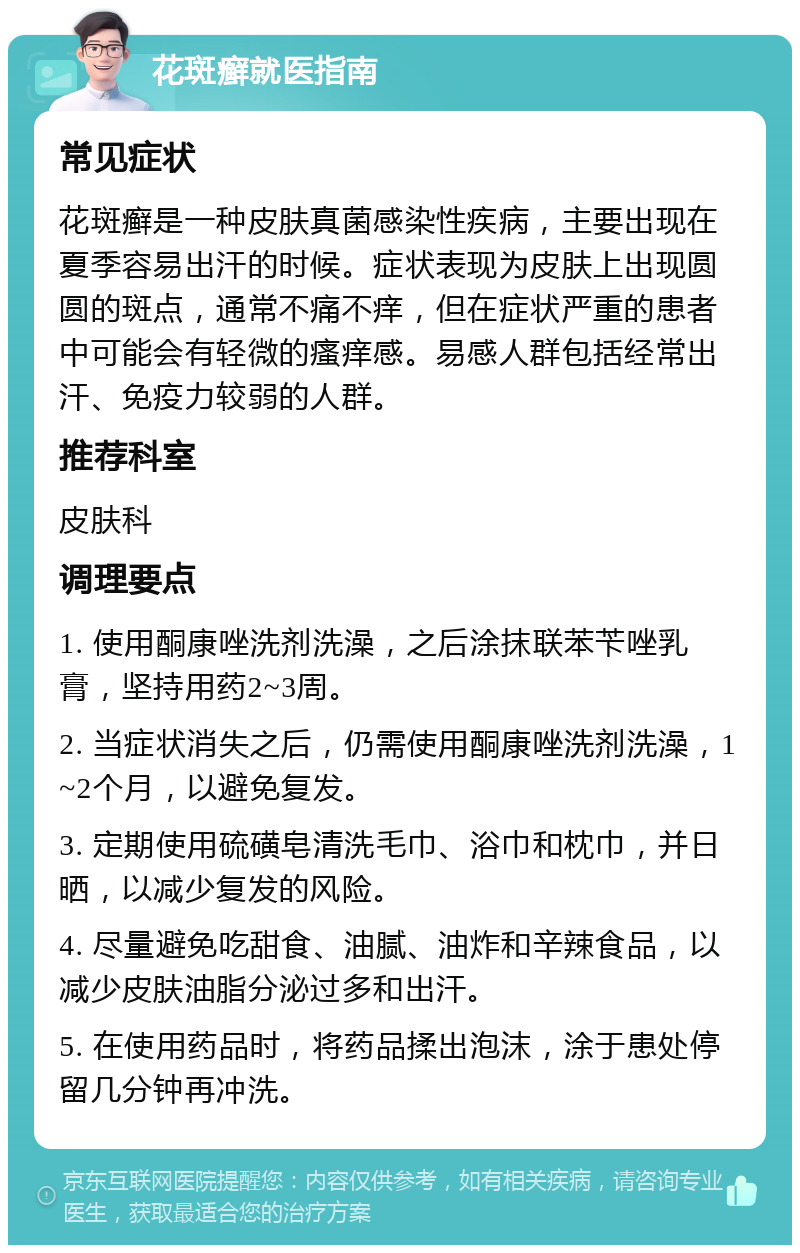 花斑癣就医指南 常见症状 花斑癣是一种皮肤真菌感染性疾病，主要出现在夏季容易出汗的时候。症状表现为皮肤上出现圆圆的斑点，通常不痛不痒，但在症状严重的患者中可能会有轻微的瘙痒感。易感人群包括经常出汗、免疫力较弱的人群。 推荐科室 皮肤科 调理要点 1. 使用酮康唑洗剂洗澡，之后涂抹联苯苄唑乳膏，坚持用药2~3周。 2. 当症状消失之后，仍需使用酮康唑洗剂洗澡，1~2个月，以避免复发。 3. 定期使用硫磺皂清洗毛巾、浴巾和枕巾，并日晒，以减少复发的风险。 4. 尽量避免吃甜食、油腻、油炸和辛辣食品，以减少皮肤油脂分泌过多和出汗。 5. 在使用药品时，将药品揉出泡沫，涂于患处停留几分钟再冲洗。