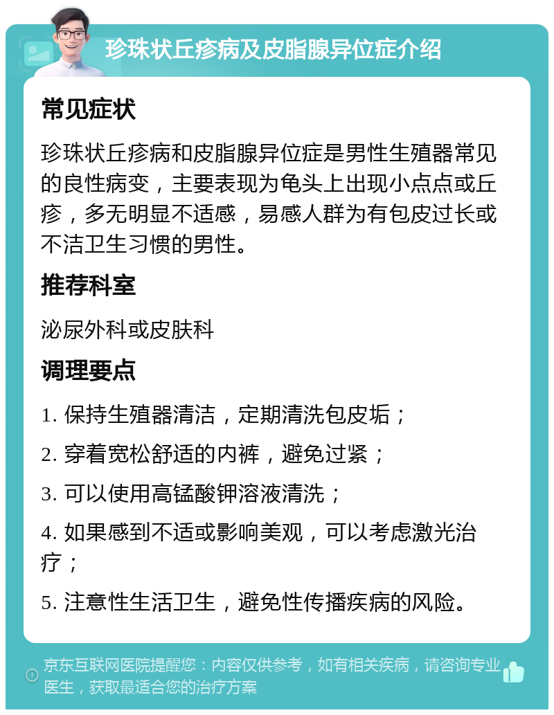 珍珠状丘疹病及皮脂腺异位症介绍 常见症状 珍珠状丘疹病和皮脂腺异位症是男性生殖器常见的良性病变，主要表现为龟头上出现小点点或丘疹，多无明显不适感，易感人群为有包皮过长或不洁卫生习惯的男性。 推荐科室 泌尿外科或皮肤科 调理要点 1. 保持生殖器清洁，定期清洗包皮垢； 2. 穿着宽松舒适的内裤，避免过紧； 3. 可以使用高锰酸钾溶液清洗； 4. 如果感到不适或影响美观，可以考虑激光治疗； 5. 注意性生活卫生，避免性传播疾病的风险。