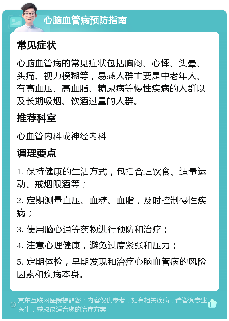 心脑血管病预防指南 常见症状 心脑血管病的常见症状包括胸闷、心悸、头晕、头痛、视力模糊等，易感人群主要是中老年人、有高血压、高血脂、糖尿病等慢性疾病的人群以及长期吸烟、饮酒过量的人群。 推荐科室 心血管内科或神经内科 调理要点 1. 保持健康的生活方式，包括合理饮食、适量运动、戒烟限酒等； 2. 定期测量血压、血糖、血脂，及时控制慢性疾病； 3. 使用脑心通等药物进行预防和治疗； 4. 注意心理健康，避免过度紧张和压力； 5. 定期体检，早期发现和治疗心脑血管病的风险因素和疾病本身。