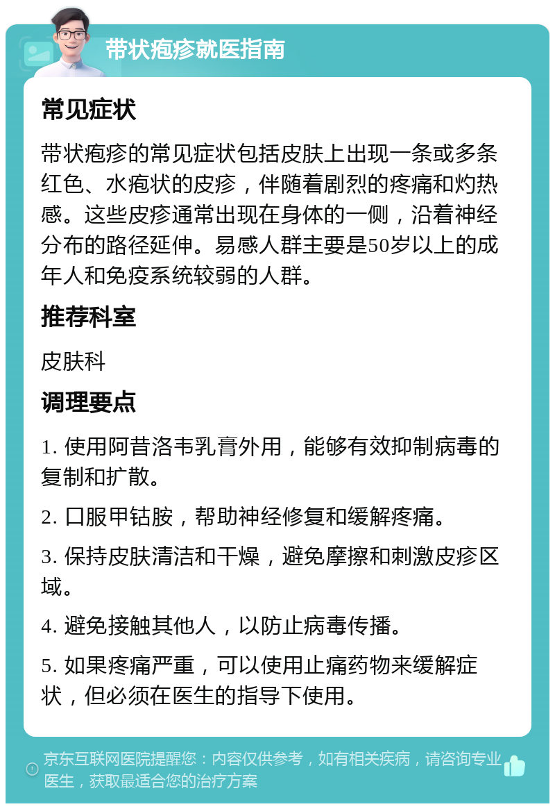 带状疱疹就医指南 常见症状 带状疱疹的常见症状包括皮肤上出现一条或多条红色、水疱状的皮疹，伴随着剧烈的疼痛和灼热感。这些皮疹通常出现在身体的一侧，沿着神经分布的路径延伸。易感人群主要是50岁以上的成年人和免疫系统较弱的人群。 推荐科室 皮肤科 调理要点 1. 使用阿昔洛韦乳膏外用，能够有效抑制病毒的复制和扩散。 2. 口服甲钴胺，帮助神经修复和缓解疼痛。 3. 保持皮肤清洁和干燥，避免摩擦和刺激皮疹区域。 4. 避免接触其他人，以防止病毒传播。 5. 如果疼痛严重，可以使用止痛药物来缓解症状，但必须在医生的指导下使用。