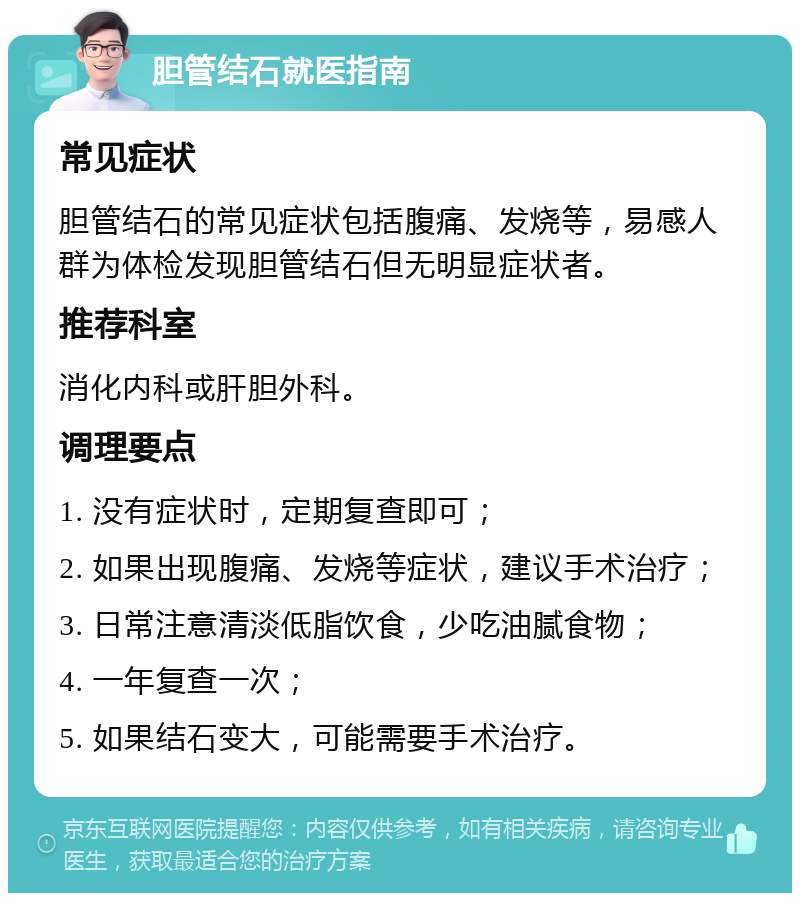 胆管结石就医指南 常见症状 胆管结石的常见症状包括腹痛、发烧等，易感人群为体检发现胆管结石但无明显症状者。 推荐科室 消化内科或肝胆外科。 调理要点 1. 没有症状时，定期复查即可； 2. 如果出现腹痛、发烧等症状，建议手术治疗； 3. 日常注意清淡低脂饮食，少吃油腻食物； 4. 一年复查一次； 5. 如果结石变大，可能需要手术治疗。