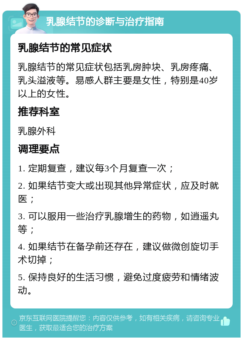 乳腺结节的诊断与治疗指南 乳腺结节的常见症状 乳腺结节的常见症状包括乳房肿块、乳房疼痛、乳头溢液等。易感人群主要是女性，特别是40岁以上的女性。 推荐科室 乳腺外科 调理要点 1. 定期复查，建议每3个月复查一次； 2. 如果结节变大或出现其他异常症状，应及时就医； 3. 可以服用一些治疗乳腺增生的药物，如逍遥丸等； 4. 如果结节在备孕前还存在，建议做微创旋切手术切掉； 5. 保持良好的生活习惯，避免过度疲劳和情绪波动。