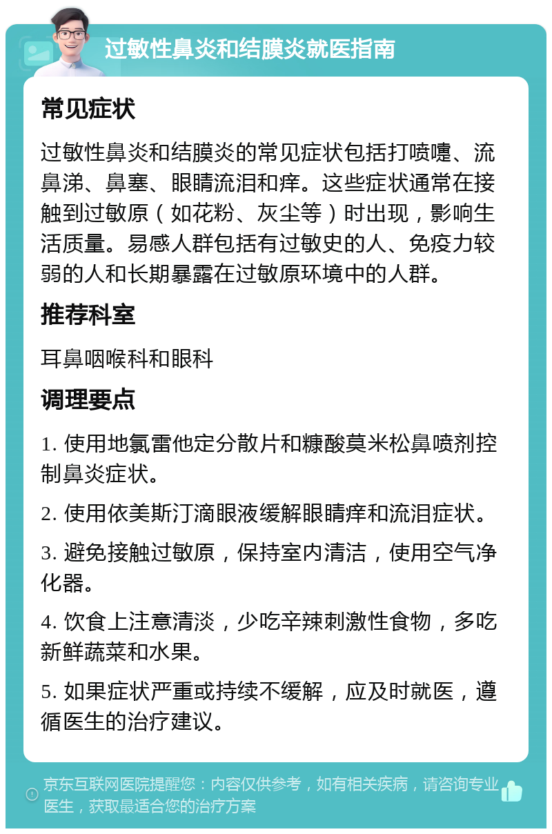 过敏性鼻炎和结膜炎就医指南 常见症状 过敏性鼻炎和结膜炎的常见症状包括打喷嚏、流鼻涕、鼻塞、眼睛流泪和痒。这些症状通常在接触到过敏原（如花粉、灰尘等）时出现，影响生活质量。易感人群包括有过敏史的人、免疫力较弱的人和长期暴露在过敏原环境中的人群。 推荐科室 耳鼻咽喉科和眼科 调理要点 1. 使用地氯雷他定分散片和糠酸莫米松鼻喷剂控制鼻炎症状。 2. 使用依美斯汀滴眼液缓解眼睛痒和流泪症状。 3. 避免接触过敏原，保持室内清洁，使用空气净化器。 4. 饮食上注意清淡，少吃辛辣刺激性食物，多吃新鲜蔬菜和水果。 5. 如果症状严重或持续不缓解，应及时就医，遵循医生的治疗建议。