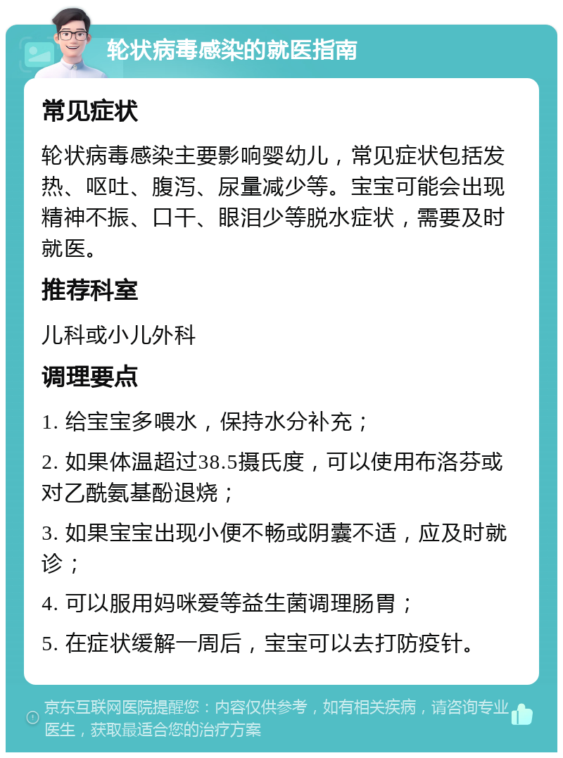 轮状病毒感染的就医指南 常见症状 轮状病毒感染主要影响婴幼儿，常见症状包括发热、呕吐、腹泻、尿量减少等。宝宝可能会出现精神不振、口干、眼泪少等脱水症状，需要及时就医。 推荐科室 儿科或小儿外科 调理要点 1. 给宝宝多喂水，保持水分补充； 2. 如果体温超过38.5摄氏度，可以使用布洛芬或对乙酰氨基酚退烧； 3. 如果宝宝出现小便不畅或阴囊不适，应及时就诊； 4. 可以服用妈咪爱等益生菌调理肠胃； 5. 在症状缓解一周后，宝宝可以去打防疫针。