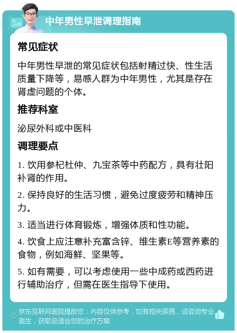 中年男性早泄调理指南 常见症状 中年男性早泄的常见症状包括射精过快、性生活质量下降等，易感人群为中年男性，尤其是存在肾虚问题的个体。 推荐科室 泌尿外科或中医科 调理要点 1. 饮用参杞杜仲、九宝茶等中药配方，具有壮阳补肾的作用。 2. 保持良好的生活习惯，避免过度疲劳和精神压力。 3. 适当进行体育锻炼，增强体质和性功能。 4. 饮食上应注意补充富含锌、维生素E等营养素的食物，例如海鲜、坚果等。 5. 如有需要，可以考虑使用一些中成药或西药进行辅助治疗，但需在医生指导下使用。