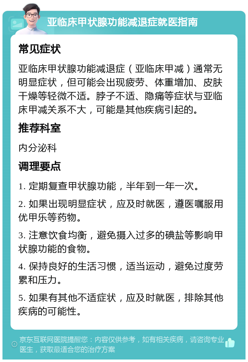 亚临床甲状腺功能减退症就医指南 常见症状 亚临床甲状腺功能减退症（亚临床甲减）通常无明显症状，但可能会出现疲劳、体重增加、皮肤干燥等轻微不适。脖子不适、隐痛等症状与亚临床甲减关系不大，可能是其他疾病引起的。 推荐科室 内分泌科 调理要点 1. 定期复查甲状腺功能，半年到一年一次。 2. 如果出现明显症状，应及时就医，遵医嘱服用优甲乐等药物。 3. 注意饮食均衡，避免摄入过多的碘盐等影响甲状腺功能的食物。 4. 保持良好的生活习惯，适当运动，避免过度劳累和压力。 5. 如果有其他不适症状，应及时就医，排除其他疾病的可能性。