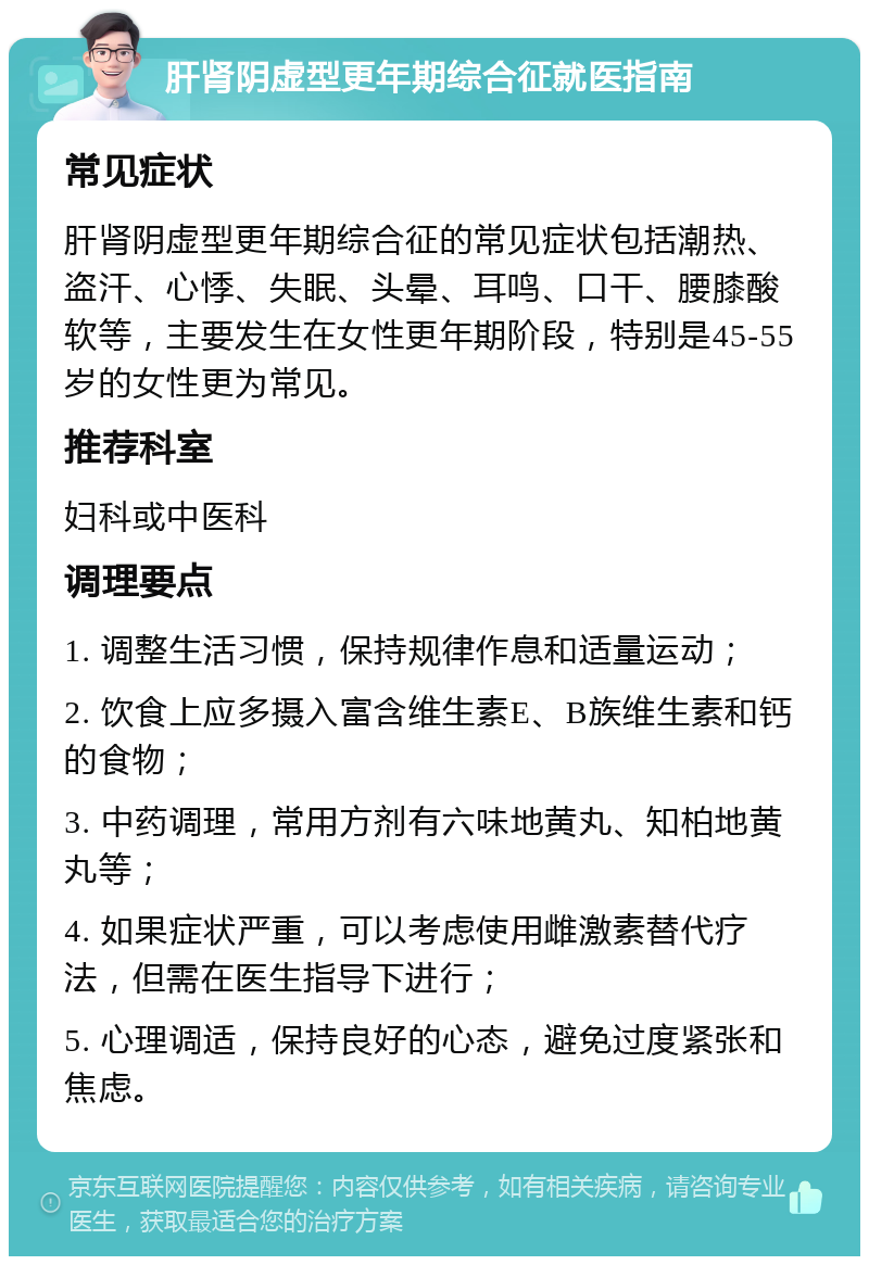 肝肾阴虚型更年期综合征就医指南 常见症状 肝肾阴虚型更年期综合征的常见症状包括潮热、盗汗、心悸、失眠、头晕、耳鸣、口干、腰膝酸软等，主要发生在女性更年期阶段，特别是45-55岁的女性更为常见。 推荐科室 妇科或中医科 调理要点 1. 调整生活习惯，保持规律作息和适量运动； 2. 饮食上应多摄入富含维生素E、B族维生素和钙的食物； 3. 中药调理，常用方剂有六味地黄丸、知柏地黄丸等； 4. 如果症状严重，可以考虑使用雌激素替代疗法，但需在医生指导下进行； 5. 心理调适，保持良好的心态，避免过度紧张和焦虑。