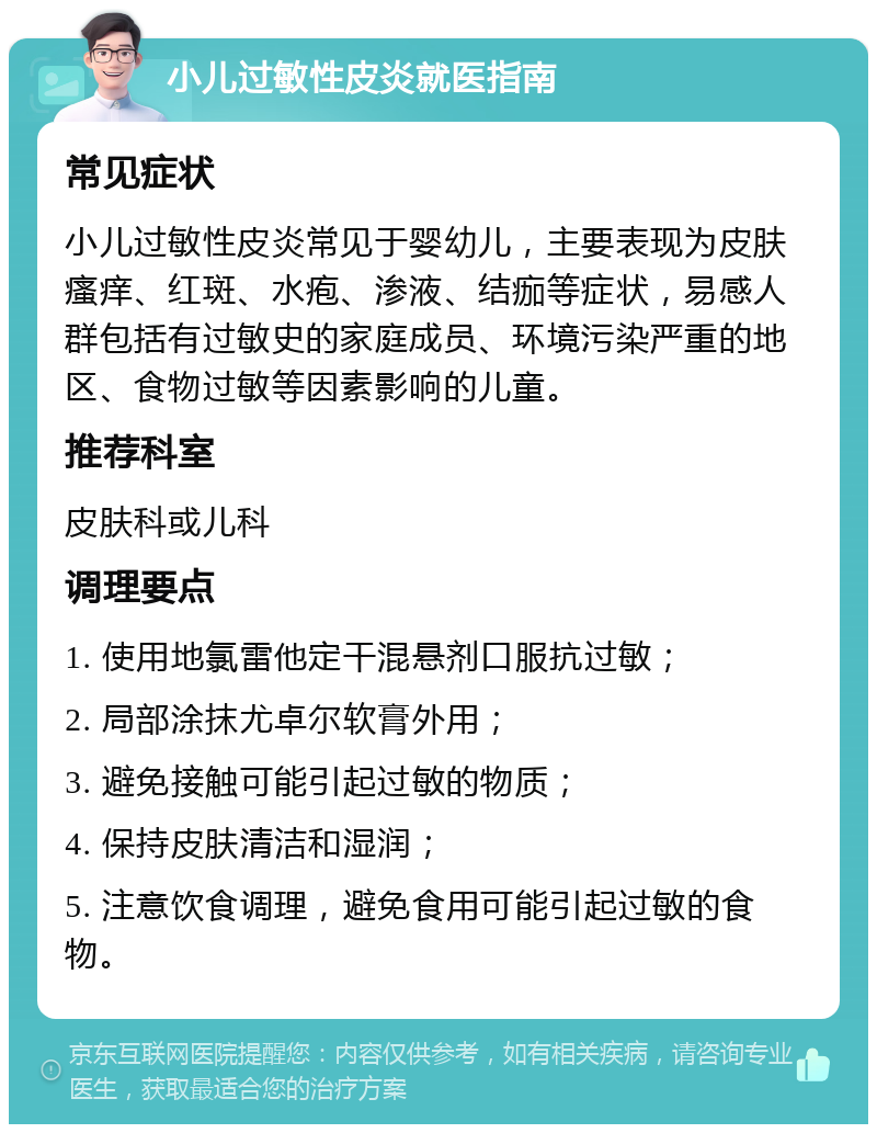 小儿过敏性皮炎就医指南 常见症状 小儿过敏性皮炎常见于婴幼儿，主要表现为皮肤瘙痒、红斑、水疱、渗液、结痂等症状，易感人群包括有过敏史的家庭成员、环境污染严重的地区、食物过敏等因素影响的儿童。 推荐科室 皮肤科或儿科 调理要点 1. 使用地氯雷他定干混悬剂口服抗过敏； 2. 局部涂抹尤卓尔软膏外用； 3. 避免接触可能引起过敏的物质； 4. 保持皮肤清洁和湿润； 5. 注意饮食调理，避免食用可能引起过敏的食物。