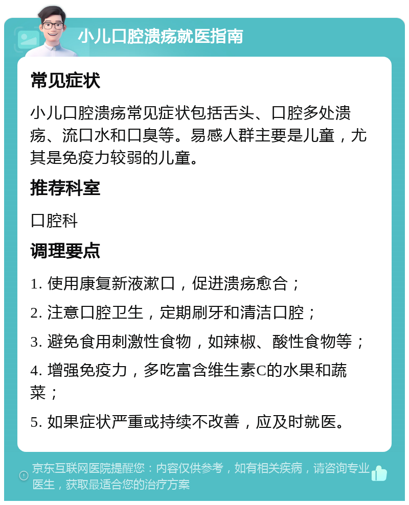 小儿口腔溃疡就医指南 常见症状 小儿口腔溃疡常见症状包括舌头、口腔多处溃疡、流口水和口臭等。易感人群主要是儿童，尤其是免疫力较弱的儿童。 推荐科室 口腔科 调理要点 1. 使用康复新液漱口，促进溃疡愈合； 2. 注意口腔卫生，定期刷牙和清洁口腔； 3. 避免食用刺激性食物，如辣椒、酸性食物等； 4. 增强免疫力，多吃富含维生素C的水果和蔬菜； 5. 如果症状严重或持续不改善，应及时就医。