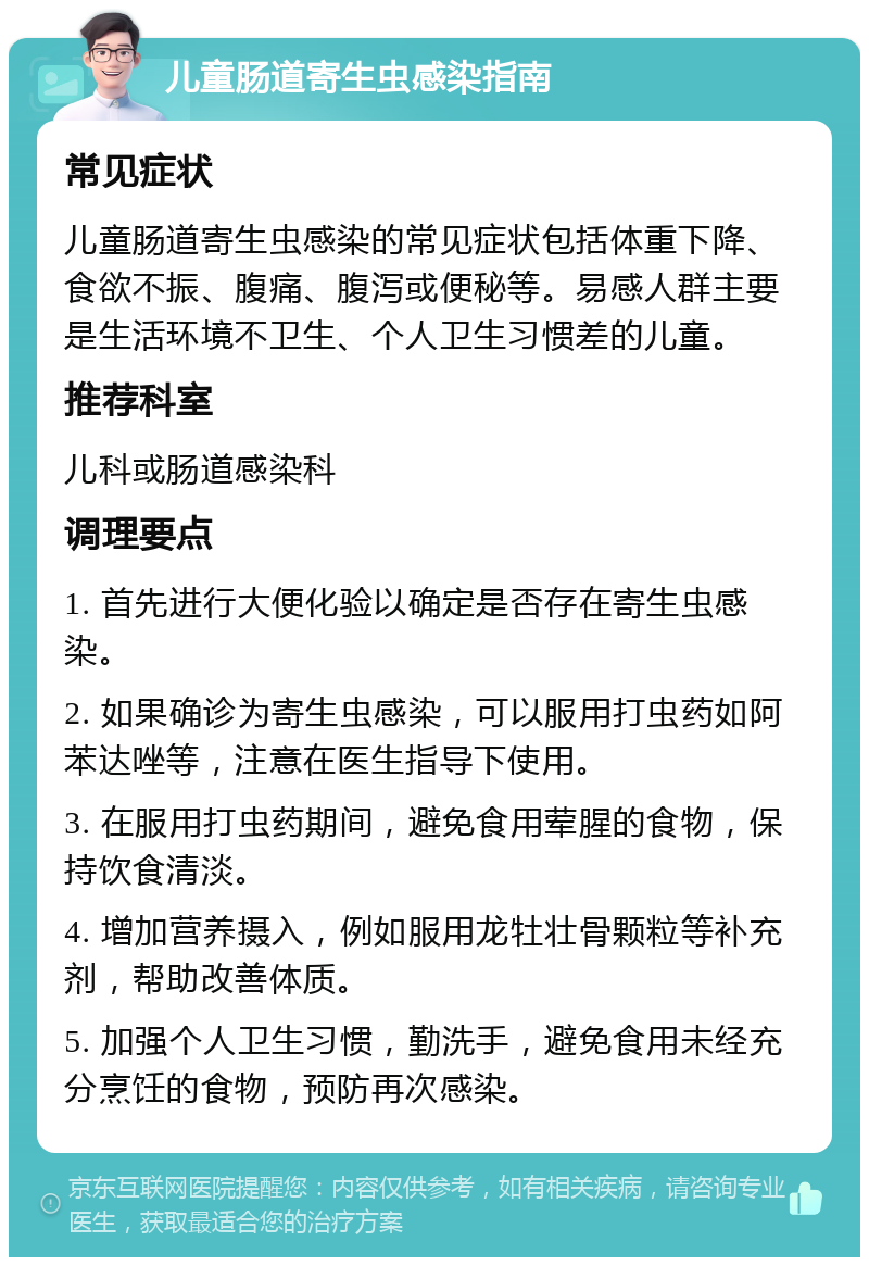 儿童肠道寄生虫感染指南 常见症状 儿童肠道寄生虫感染的常见症状包括体重下降、食欲不振、腹痛、腹泻或便秘等。易感人群主要是生活环境不卫生、个人卫生习惯差的儿童。 推荐科室 儿科或肠道感染科 调理要点 1. 首先进行大便化验以确定是否存在寄生虫感染。 2. 如果确诊为寄生虫感染，可以服用打虫药如阿苯达唑等，注意在医生指导下使用。 3. 在服用打虫药期间，避免食用荤腥的食物，保持饮食清淡。 4. 增加营养摄入，例如服用龙牡壮骨颗粒等补充剂，帮助改善体质。 5. 加强个人卫生习惯，勤洗手，避免食用未经充分烹饪的食物，预防再次感染。