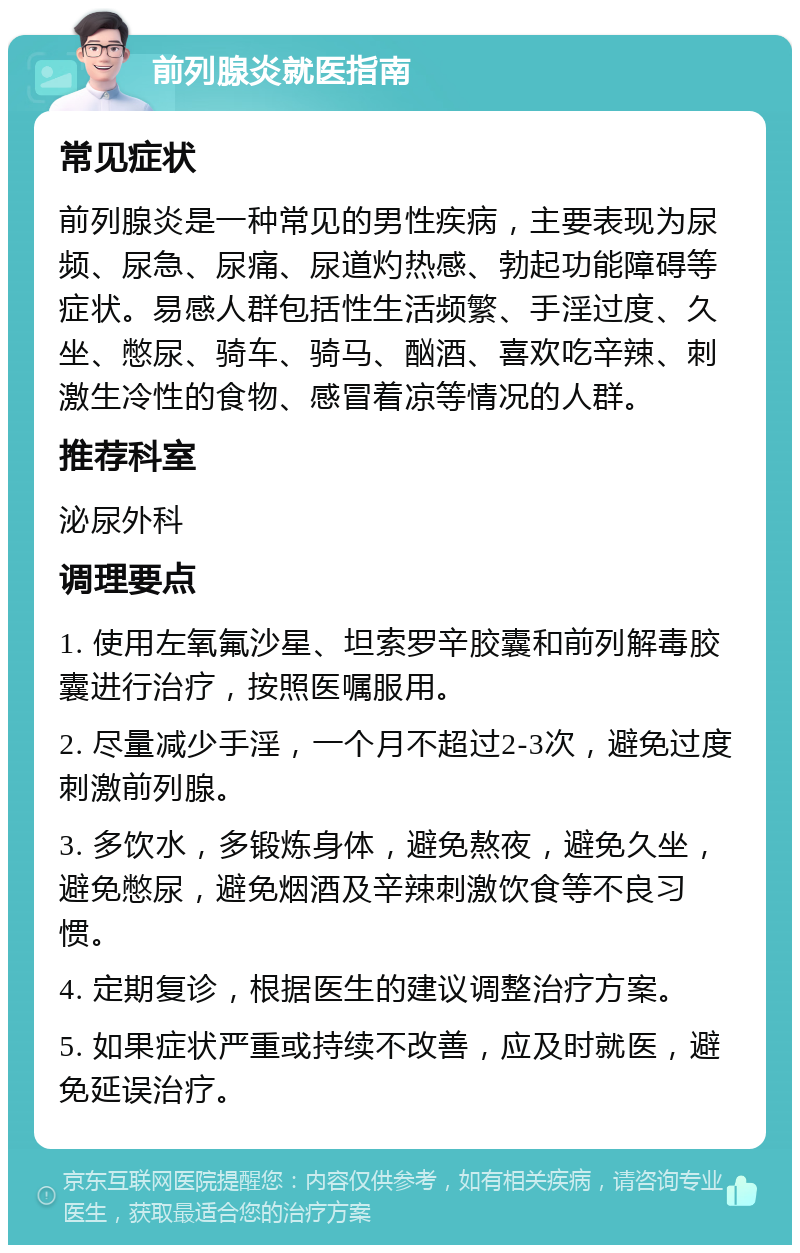 前列腺炎就医指南 常见症状 前列腺炎是一种常见的男性疾病，主要表现为尿频、尿急、尿痛、尿道灼热感、勃起功能障碍等症状。易感人群包括性生活频繁、手淫过度、久坐、憋尿、骑车、骑马、酗酒、喜欢吃辛辣、刺激生冷性的食物、感冒着凉等情况的人群。 推荐科室 泌尿外科 调理要点 1. 使用左氧氟沙星、坦索罗辛胶囊和前列解毒胶囊进行治疗，按照医嘱服用。 2. 尽量减少手淫，一个月不超过2-3次，避免过度刺激前列腺。 3. 多饮水，多锻炼身体，避免熬夜，避免久坐，避免憋尿，避免烟酒及辛辣刺激饮食等不良习惯。 4. 定期复诊，根据医生的建议调整治疗方案。 5. 如果症状严重或持续不改善，应及时就医，避免延误治疗。