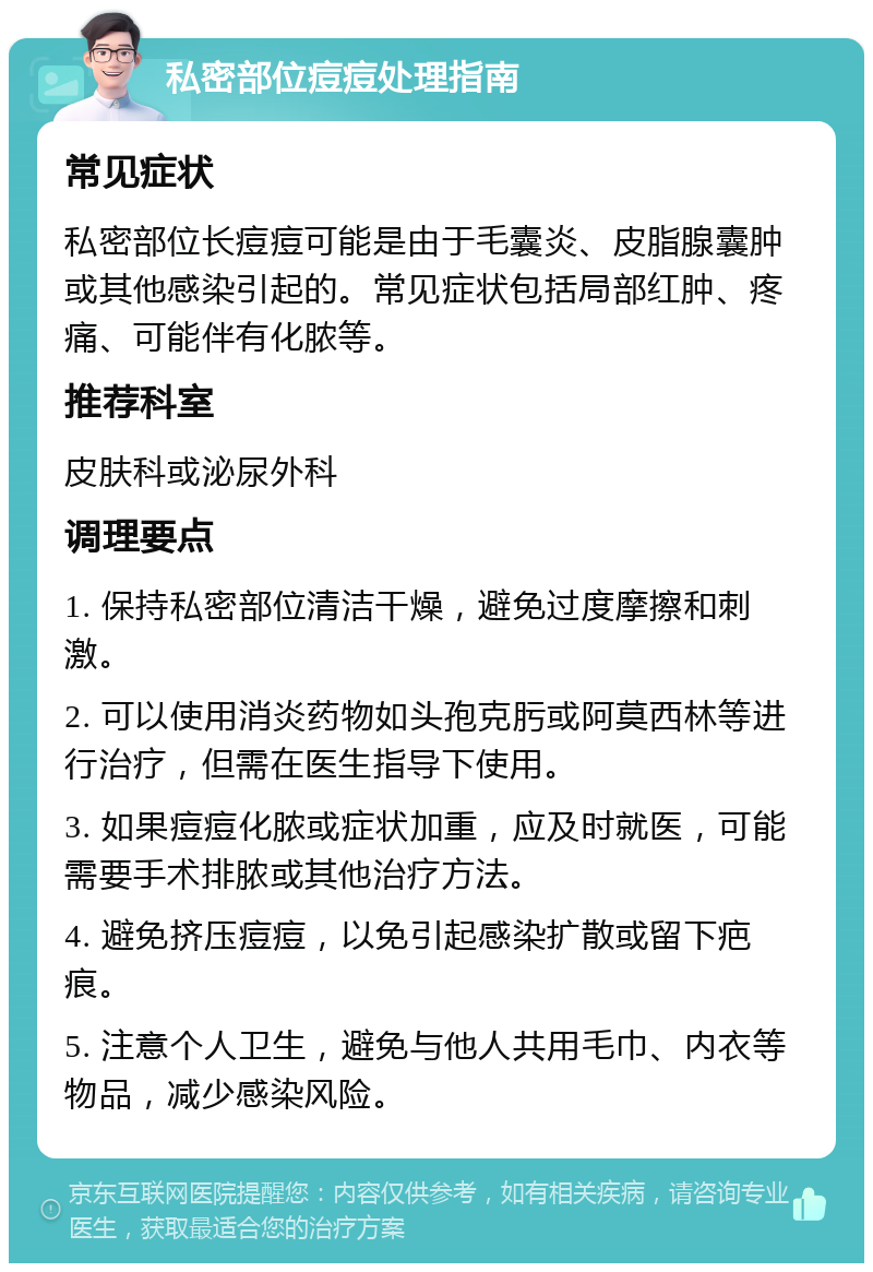 私密部位痘痘处理指南 常见症状 私密部位长痘痘可能是由于毛囊炎、皮脂腺囊肿或其他感染引起的。常见症状包括局部红肿、疼痛、可能伴有化脓等。 推荐科室 皮肤科或泌尿外科 调理要点 1. 保持私密部位清洁干燥，避免过度摩擦和刺激。 2. 可以使用消炎药物如头孢克肟或阿莫西林等进行治疗，但需在医生指导下使用。 3. 如果痘痘化脓或症状加重，应及时就医，可能需要手术排脓或其他治疗方法。 4. 避免挤压痘痘，以免引起感染扩散或留下疤痕。 5. 注意个人卫生，避免与他人共用毛巾、内衣等物品，减少感染风险。