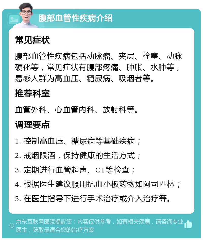 腹部血管性疾病介绍 常见症状 腹部血管性疾病包括动脉瘤、夹层、栓塞、动脉硬化等，常见症状有腹部疼痛、肿胀、水肿等，易感人群为高血压、糖尿病、吸烟者等。 推荐科室 血管外科、心血管内科、放射科等。 调理要点 1. 控制高血压、糖尿病等基础疾病； 2. 戒烟限酒，保持健康的生活方式； 3. 定期进行血管超声、CT等检查； 4. 根据医生建议服用抗血小板药物如阿司匹林； 5. 在医生指导下进行手术治疗或介入治疗等。