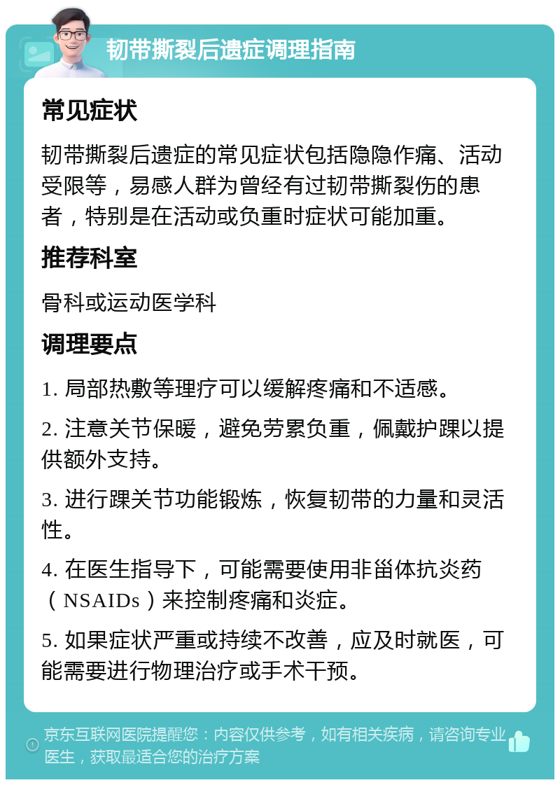 韧带撕裂后遗症调理指南 常见症状 韧带撕裂后遗症的常见症状包括隐隐作痛、活动受限等，易感人群为曾经有过韧带撕裂伤的患者，特别是在活动或负重时症状可能加重。 推荐科室 骨科或运动医学科 调理要点 1. 局部热敷等理疗可以缓解疼痛和不适感。 2. 注意关节保暖，避免劳累负重，佩戴护踝以提供额外支持。 3. 进行踝关节功能锻炼，恢复韧带的力量和灵活性。 4. 在医生指导下，可能需要使用非甾体抗炎药（NSAIDs）来控制疼痛和炎症。 5. 如果症状严重或持续不改善，应及时就医，可能需要进行物理治疗或手术干预。