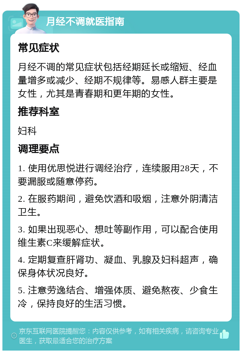 月经不调就医指南 常见症状 月经不调的常见症状包括经期延长或缩短、经血量增多或减少、经期不规律等。易感人群主要是女性，尤其是青春期和更年期的女性。 推荐科室 妇科 调理要点 1. 使用优思悦进行调经治疗，连续服用28天，不要漏服或随意停药。 2. 在服药期间，避免饮酒和吸烟，注意外阴清洁卫生。 3. 如果出现恶心、想吐等副作用，可以配合使用维生素C来缓解症状。 4. 定期复查肝肾功、凝血、乳腺及妇科超声，确保身体状况良好。 5. 注意劳逸结合、增强体质、避免熬夜、少食生冷，保持良好的生活习惯。