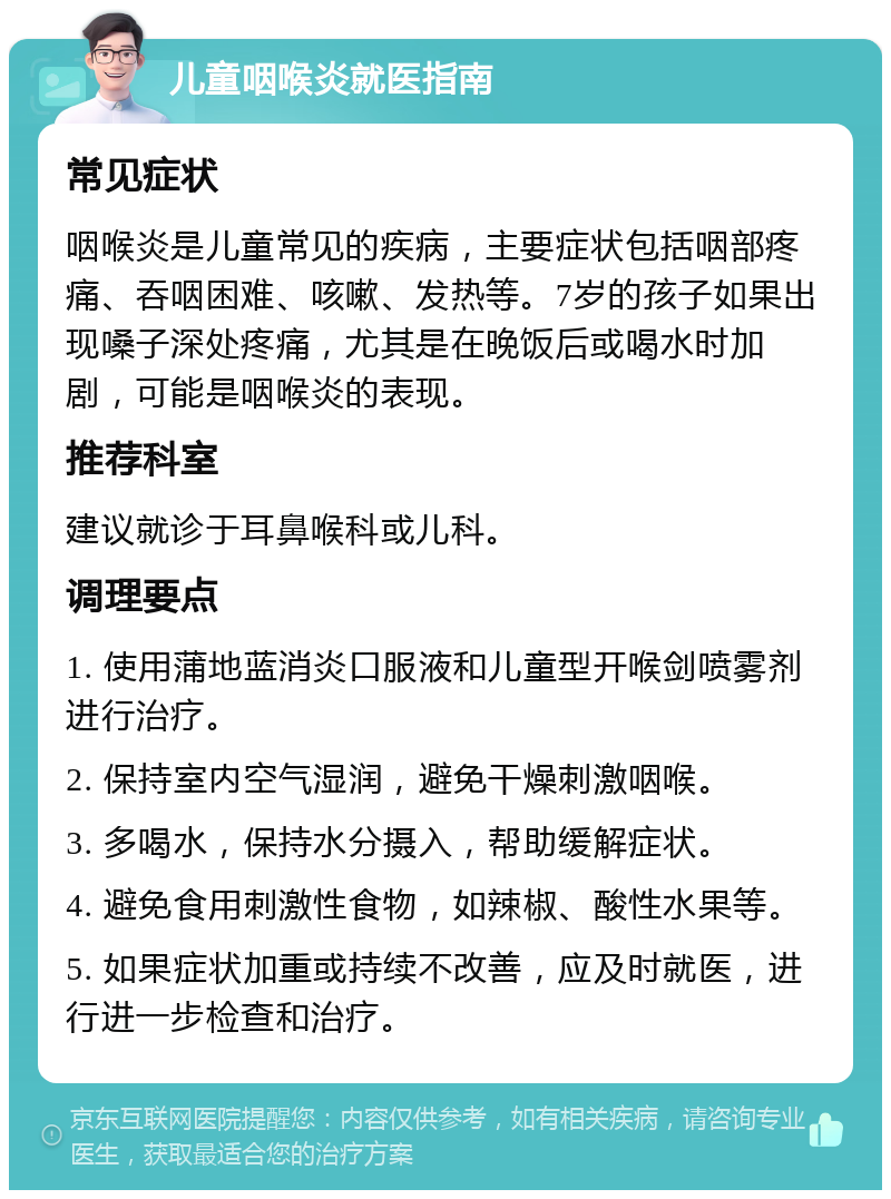 儿童咽喉炎就医指南 常见症状 咽喉炎是儿童常见的疾病，主要症状包括咽部疼痛、吞咽困难、咳嗽、发热等。7岁的孩子如果出现嗓子深处疼痛，尤其是在晚饭后或喝水时加剧，可能是咽喉炎的表现。 推荐科室 建议就诊于耳鼻喉科或儿科。 调理要点 1. 使用蒲地蓝消炎口服液和儿童型开喉剑喷雾剂进行治疗。 2. 保持室内空气湿润，避免干燥刺激咽喉。 3. 多喝水，保持水分摄入，帮助缓解症状。 4. 避免食用刺激性食物，如辣椒、酸性水果等。 5. 如果症状加重或持续不改善，应及时就医，进行进一步检查和治疗。