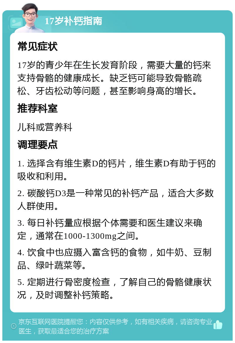 17岁补钙指南 常见症状 17岁的青少年在生长发育阶段，需要大量的钙来支持骨骼的健康成长。缺乏钙可能导致骨骼疏松、牙齿松动等问题，甚至影响身高的增长。 推荐科室 儿科或营养科 调理要点 1. 选择含有维生素D的钙片，维生素D有助于钙的吸收和利用。 2. 碳酸钙D3是一种常见的补钙产品，适合大多数人群使用。 3. 每日补钙量应根据个体需要和医生建议来确定，通常在1000-1300mg之间。 4. 饮食中也应摄入富含钙的食物，如牛奶、豆制品、绿叶蔬菜等。 5. 定期进行骨密度检查，了解自己的骨骼健康状况，及时调整补钙策略。