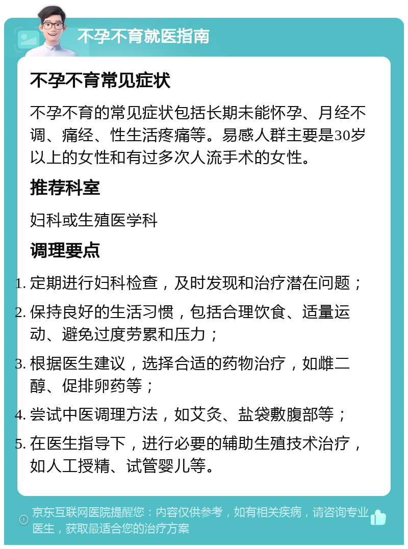 不孕不育就医指南 不孕不育常见症状 不孕不育的常见症状包括长期未能怀孕、月经不调、痛经、性生活疼痛等。易感人群主要是30岁以上的女性和有过多次人流手术的女性。 推荐科室 妇科或生殖医学科 调理要点 定期进行妇科检查，及时发现和治疗潜在问题； 保持良好的生活习惯，包括合理饮食、适量运动、避免过度劳累和压力； 根据医生建议，选择合适的药物治疗，如雌二醇、促排卵药等； 尝试中医调理方法，如艾灸、盐袋敷腹部等； 在医生指导下，进行必要的辅助生殖技术治疗，如人工授精、试管婴儿等。