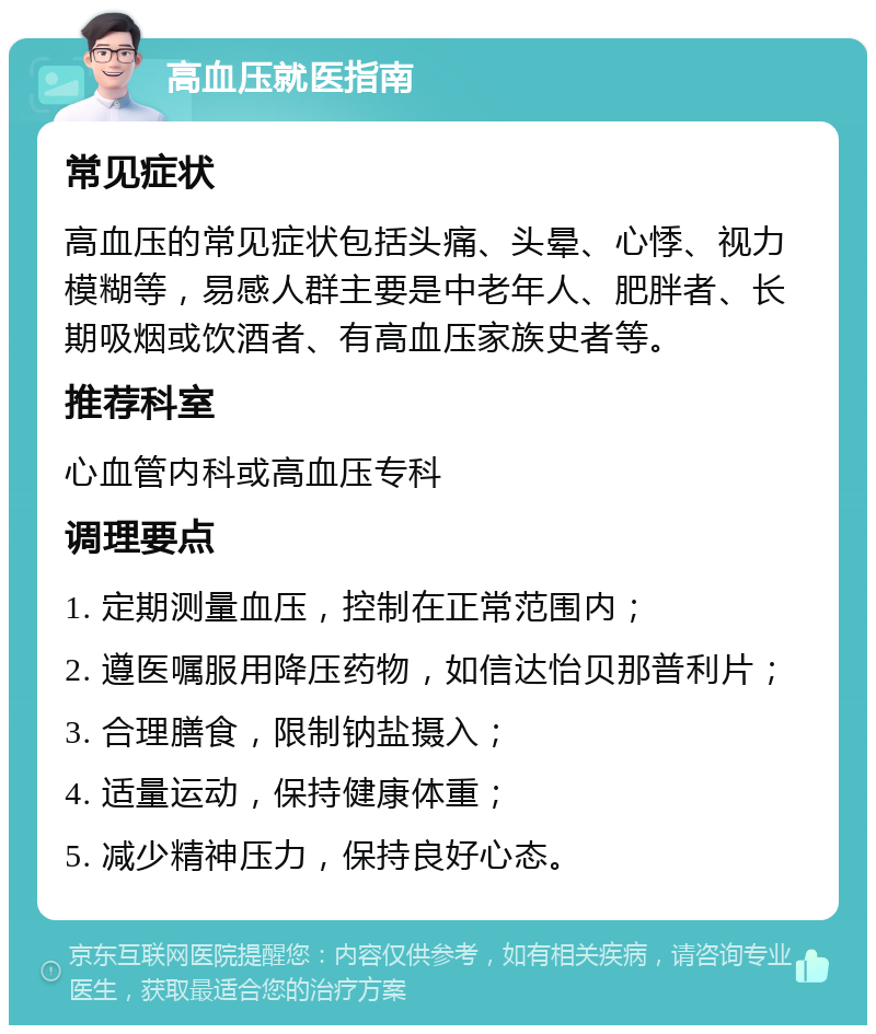 高血压就医指南 常见症状 高血压的常见症状包括头痛、头晕、心悸、视力模糊等，易感人群主要是中老年人、肥胖者、长期吸烟或饮酒者、有高血压家族史者等。 推荐科室 心血管内科或高血压专科 调理要点 1. 定期测量血压，控制在正常范围内； 2. 遵医嘱服用降压药物，如信达怡贝那普利片； 3. 合理膳食，限制钠盐摄入； 4. 适量运动，保持健康体重； 5. 减少精神压力，保持良好心态。