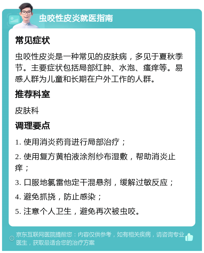 虫咬性皮炎就医指南 常见症状 虫咬性皮炎是一种常见的皮肤病，多见于夏秋季节。主要症状包括局部红肿、水泡、瘙痒等。易感人群为儿童和长期在户外工作的人群。 推荐科室 皮肤科 调理要点 1. 使用消炎药膏进行局部治疗； 2. 使用复方黄柏液涂剂纱布湿敷，帮助消炎止痒； 3. 口服地氯雷他定干混悬剂，缓解过敏反应； 4. 避免抓挠，防止感染； 5. 注意个人卫生，避免再次被虫咬。