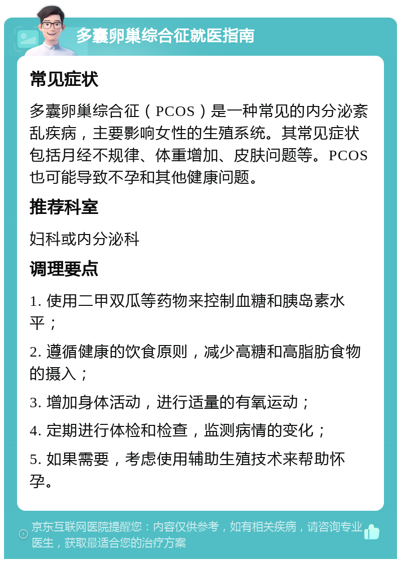 多囊卵巢综合征就医指南 常见症状 多囊卵巢综合征（PCOS）是一种常见的内分泌紊乱疾病，主要影响女性的生殖系统。其常见症状包括月经不规律、体重增加、皮肤问题等。PCOS也可能导致不孕和其他健康问题。 推荐科室 妇科或内分泌科 调理要点 1. 使用二甲双瓜等药物来控制血糖和胰岛素水平； 2. 遵循健康的饮食原则，减少高糖和高脂肪食物的摄入； 3. 增加身体活动，进行适量的有氧运动； 4. 定期进行体检和检查，监测病情的变化； 5. 如果需要，考虑使用辅助生殖技术来帮助怀孕。