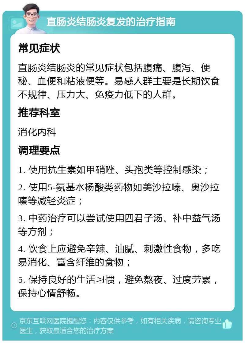 直肠炎结肠炎复发的治疗指南 常见症状 直肠炎结肠炎的常见症状包括腹痛、腹泻、便秘、血便和粘液便等。易感人群主要是长期饮食不规律、压力大、免疫力低下的人群。 推荐科室 消化内科 调理要点 1. 使用抗生素如甲硝唑、头孢类等控制感染； 2. 使用5-氨基水杨酸类药物如美沙拉嗪、奥沙拉嗪等减轻炎症； 3. 中药治疗可以尝试使用四君子汤、补中益气汤等方剂； 4. 饮食上应避免辛辣、油腻、刺激性食物，多吃易消化、富含纤维的食物； 5. 保持良好的生活习惯，避免熬夜、过度劳累，保持心情舒畅。