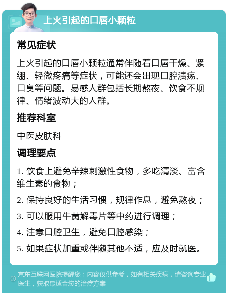 上火引起的口唇小颗粒 常见症状 上火引起的口唇小颗粒通常伴随着口唇干燥、紧绷、轻微疼痛等症状，可能还会出现口腔溃疡、口臭等问题。易感人群包括长期熬夜、饮食不规律、情绪波动大的人群。 推荐科室 中医皮肤科 调理要点 1. 饮食上避免辛辣刺激性食物，多吃清淡、富含维生素的食物； 2. 保持良好的生活习惯，规律作息，避免熬夜； 3. 可以服用牛黄解毒片等中药进行调理； 4. 注意口腔卫生，避免口腔感染； 5. 如果症状加重或伴随其他不适，应及时就医。