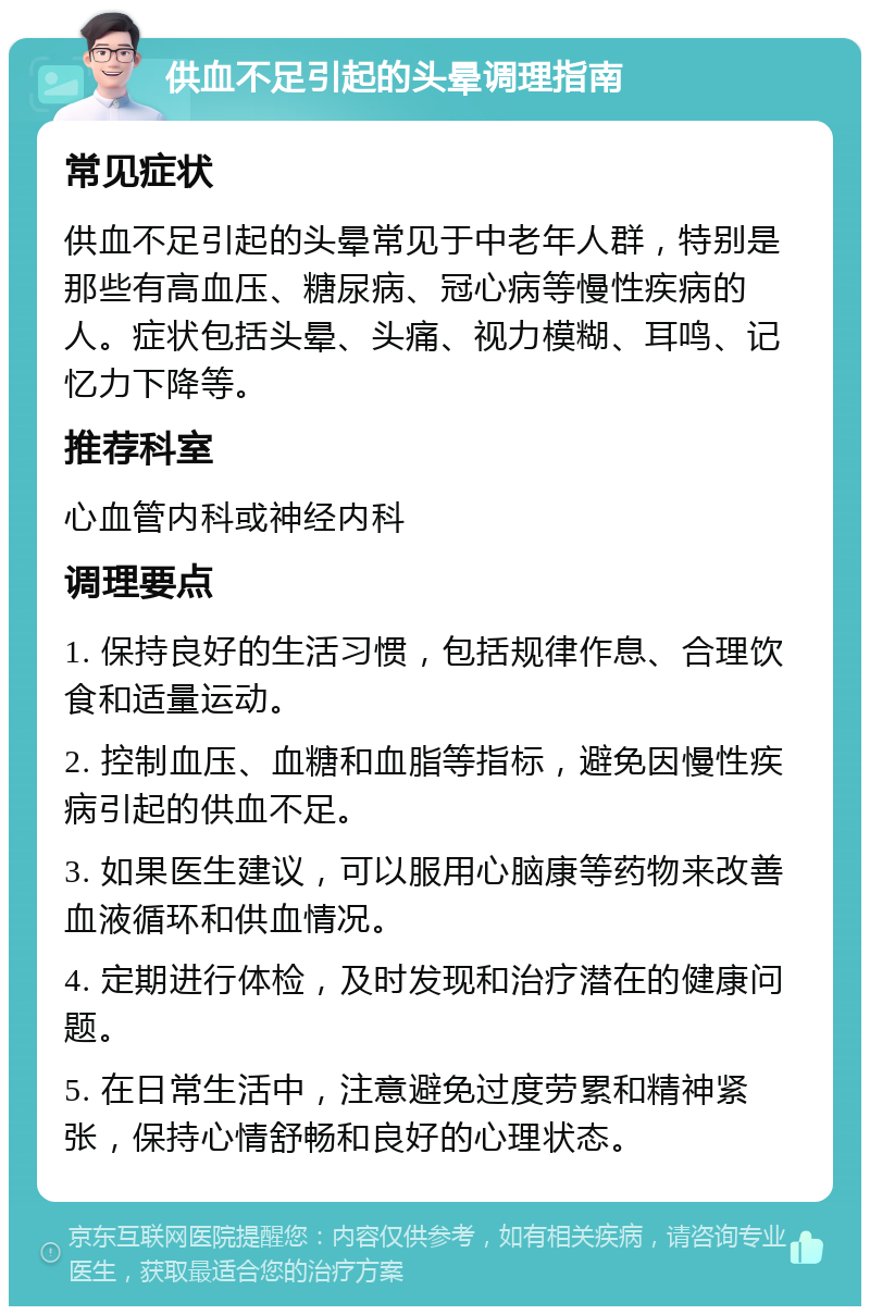 供血不足引起的头晕调理指南 常见症状 供血不足引起的头晕常见于中老年人群，特别是那些有高血压、糖尿病、冠心病等慢性疾病的人。症状包括头晕、头痛、视力模糊、耳鸣、记忆力下降等。 推荐科室 心血管内科或神经内科 调理要点 1. 保持良好的生活习惯，包括规律作息、合理饮食和适量运动。 2. 控制血压、血糖和血脂等指标，避免因慢性疾病引起的供血不足。 3. 如果医生建议，可以服用心脑康等药物来改善血液循环和供血情况。 4. 定期进行体检，及时发现和治疗潜在的健康问题。 5. 在日常生活中，注意避免过度劳累和精神紧张，保持心情舒畅和良好的心理状态。