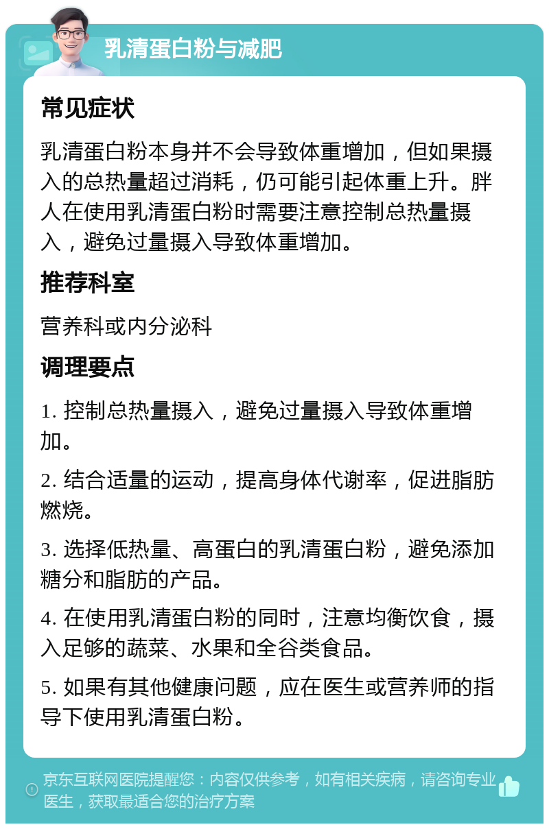 乳清蛋白粉与减肥 常见症状 乳清蛋白粉本身并不会导致体重增加，但如果摄入的总热量超过消耗，仍可能引起体重上升。胖人在使用乳清蛋白粉时需要注意控制总热量摄入，避免过量摄入导致体重增加。 推荐科室 营养科或内分泌科 调理要点 1. 控制总热量摄入，避免过量摄入导致体重增加。 2. 结合适量的运动，提高身体代谢率，促进脂肪燃烧。 3. 选择低热量、高蛋白的乳清蛋白粉，避免添加糖分和脂肪的产品。 4. 在使用乳清蛋白粉的同时，注意均衡饮食，摄入足够的蔬菜、水果和全谷类食品。 5. 如果有其他健康问题，应在医生或营养师的指导下使用乳清蛋白粉。