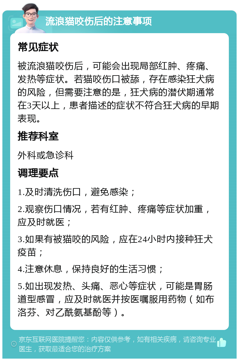 流浪猫咬伤后的注意事项 常见症状 被流浪猫咬伤后，可能会出现局部红肿、疼痛、发热等症状。若猫咬伤口被舔，存在感染狂犬病的风险，但需要注意的是，狂犬病的潜伏期通常在3天以上，患者描述的症状不符合狂犬病的早期表现。 推荐科室 外科或急诊科 调理要点 1.及时清洗伤口，避免感染； 2.观察伤口情况，若有红肿、疼痛等症状加重，应及时就医； 3.如果有被猫咬的风险，应在24小时内接种狂犬疫苗； 4.注意休息，保持良好的生活习惯； 5.如出现发热、头痛、恶心等症状，可能是胃肠道型感冒，应及时就医并按医嘱服用药物（如布洛芬、对乙酰氨基酚等）。