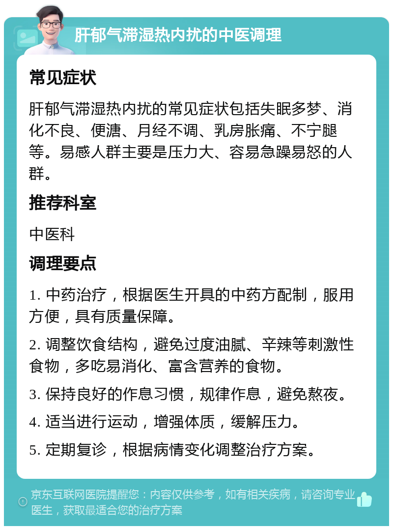 肝郁气滞湿热内扰的中医调理 常见症状 肝郁气滞湿热内扰的常见症状包括失眠多梦、消化不良、便溏、月经不调、乳房胀痛、不宁腿等。易感人群主要是压力大、容易急躁易怒的人群。 推荐科室 中医科 调理要点 1. 中药治疗，根据医生开具的中药方配制，服用方便，具有质量保障。 2. 调整饮食结构，避免过度油腻、辛辣等刺激性食物，多吃易消化、富含营养的食物。 3. 保持良好的作息习惯，规律作息，避免熬夜。 4. 适当进行运动，增强体质，缓解压力。 5. 定期复诊，根据病情变化调整治疗方案。