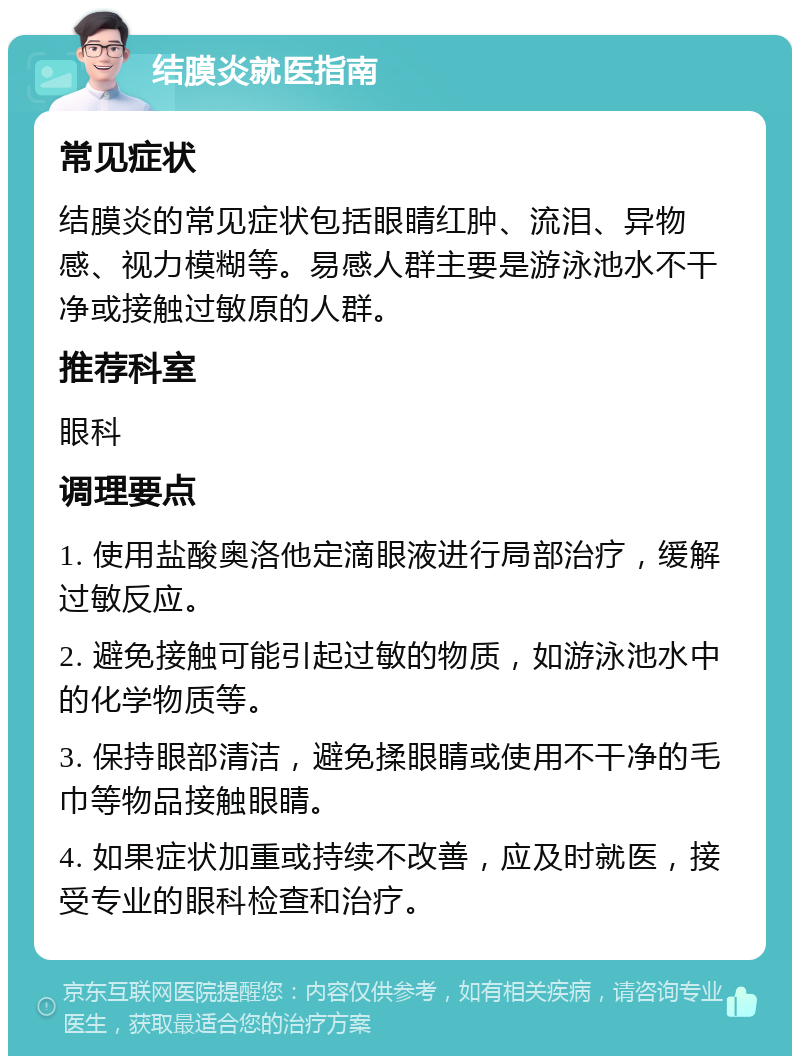 结膜炎就医指南 常见症状 结膜炎的常见症状包括眼睛红肿、流泪、异物感、视力模糊等。易感人群主要是游泳池水不干净或接触过敏原的人群。 推荐科室 眼科 调理要点 1. 使用盐酸奥洛他定滴眼液进行局部治疗，缓解过敏反应。 2. 避免接触可能引起过敏的物质，如游泳池水中的化学物质等。 3. 保持眼部清洁，避免揉眼睛或使用不干净的毛巾等物品接触眼睛。 4. 如果症状加重或持续不改善，应及时就医，接受专业的眼科检查和治疗。