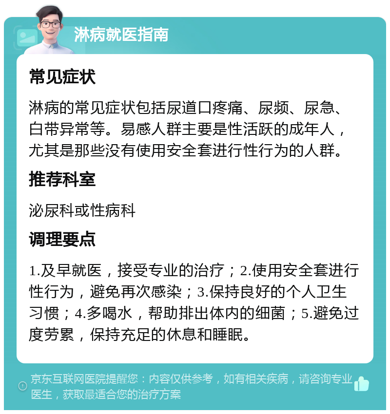 淋病就医指南 常见症状 淋病的常见症状包括尿道口疼痛、尿频、尿急、白带异常等。易感人群主要是性活跃的成年人，尤其是那些没有使用安全套进行性行为的人群。 推荐科室 泌尿科或性病科 调理要点 1.及早就医，接受专业的治疗；2.使用安全套进行性行为，避免再次感染；3.保持良好的个人卫生习惯；4.多喝水，帮助排出体内的细菌；5.避免过度劳累，保持充足的休息和睡眠。