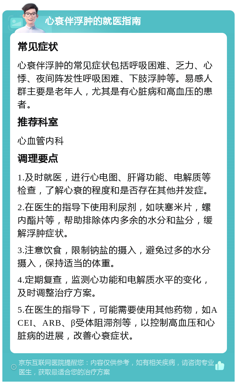 心衰伴浮肿的就医指南 常见症状 心衰伴浮肿的常见症状包括呼吸困难、乏力、心悸、夜间阵发性呼吸困难、下肢浮肿等。易感人群主要是老年人，尤其是有心脏病和高血压的患者。 推荐科室 心血管内科 调理要点 1.及时就医，进行心电图、肝肾功能、电解质等检查，了解心衰的程度和是否存在其他并发症。 2.在医生的指导下使用利尿剂，如呋塞米片，螺内酯片等，帮助排除体内多余的水分和盐分，缓解浮肿症状。 3.注意饮食，限制钠盐的摄入，避免过多的水分摄入，保持适当的体重。 4.定期复查，监测心功能和电解质水平的变化，及时调整治疗方案。 5.在医生的指导下，可能需要使用其他药物，如ACEI、ARB、β受体阻滞剂等，以控制高血压和心脏病的进展，改善心衰症状。