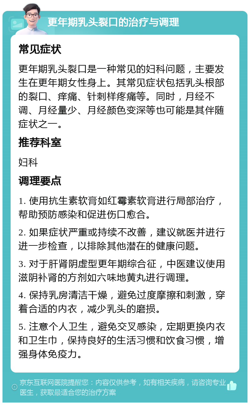 更年期乳头裂口的治疗与调理 常见症状 更年期乳头裂口是一种常见的妇科问题，主要发生在更年期女性身上。其常见症状包括乳头根部的裂口、痒痛、针刺样疼痛等。同时，月经不调、月经量少、月经颜色变深等也可能是其伴随症状之一。 推荐科室 妇科 调理要点 1. 使用抗生素软膏如红霉素软膏进行局部治疗，帮助预防感染和促进伤口愈合。 2. 如果症状严重或持续不改善，建议就医并进行进一步检查，以排除其他潜在的健康问题。 3. 对于肝肾阴虚型更年期综合征，中医建议使用滋阴补肾的方剂如六味地黄丸进行调理。 4. 保持乳房清洁干燥，避免过度摩擦和刺激，穿着合适的内衣，减少乳头的磨损。 5. 注意个人卫生，避免交叉感染，定期更换内衣和卫生巾，保持良好的生活习惯和饮食习惯，增强身体免疫力。