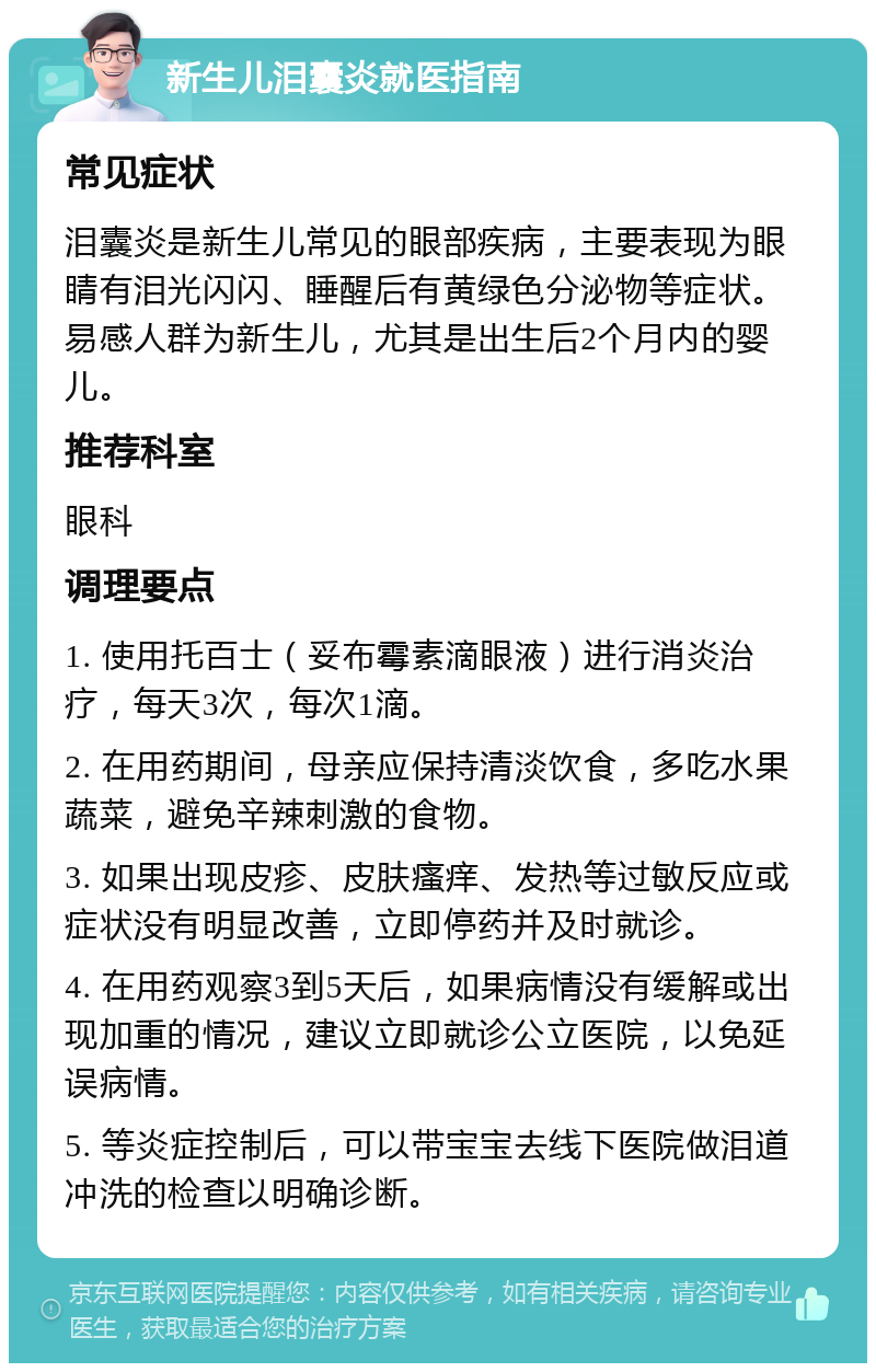 新生儿泪囊炎就医指南 常见症状 泪囊炎是新生儿常见的眼部疾病，主要表现为眼睛有泪光闪闪、睡醒后有黄绿色分泌物等症状。易感人群为新生儿，尤其是出生后2个月内的婴儿。 推荐科室 眼科 调理要点 1. 使用托百士（妥布霉素滴眼液）进行消炎治疗，每天3次，每次1滴。 2. 在用药期间，母亲应保持清淡饮食，多吃水果蔬菜，避免辛辣刺激的食物。 3. 如果出现皮疹、皮肤瘙痒、发热等过敏反应或症状没有明显改善，立即停药并及时就诊。 4. 在用药观察3到5天后，如果病情没有缓解或出现加重的情况，建议立即就诊公立医院，以免延误病情。 5. 等炎症控制后，可以带宝宝去线下医院做泪道冲洗的检查以明确诊断。