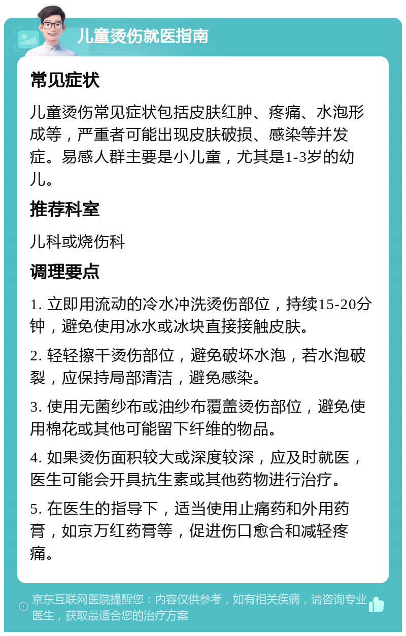 儿童烫伤就医指南 常见症状 儿童烫伤常见症状包括皮肤红肿、疼痛、水泡形成等，严重者可能出现皮肤破损、感染等并发症。易感人群主要是小儿童，尤其是1-3岁的幼儿。 推荐科室 儿科或烧伤科 调理要点 1. 立即用流动的冷水冲洗烫伤部位，持续15-20分钟，避免使用冰水或冰块直接接触皮肤。 2. 轻轻擦干烫伤部位，避免破坏水泡，若水泡破裂，应保持局部清洁，避免感染。 3. 使用无菌纱布或油纱布覆盖烫伤部位，避免使用棉花或其他可能留下纤维的物品。 4. 如果烫伤面积较大或深度较深，应及时就医，医生可能会开具抗生素或其他药物进行治疗。 5. 在医生的指导下，适当使用止痛药和外用药膏，如京万红药膏等，促进伤口愈合和减轻疼痛。