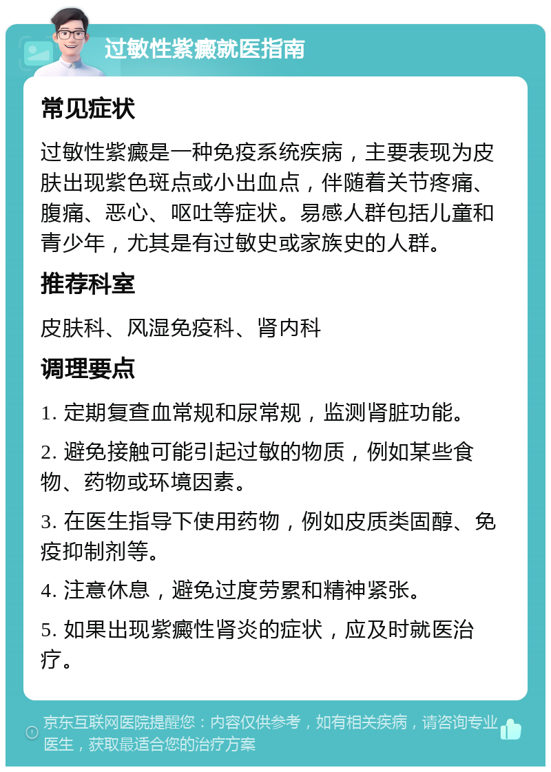 过敏性紫癜就医指南 常见症状 过敏性紫癜是一种免疫系统疾病，主要表现为皮肤出现紫色斑点或小出血点，伴随着关节疼痛、腹痛、恶心、呕吐等症状。易感人群包括儿童和青少年，尤其是有过敏史或家族史的人群。 推荐科室 皮肤科、风湿免疫科、肾内科 调理要点 1. 定期复查血常规和尿常规，监测肾脏功能。 2. 避免接触可能引起过敏的物质，例如某些食物、药物或环境因素。 3. 在医生指导下使用药物，例如皮质类固醇、免疫抑制剂等。 4. 注意休息，避免过度劳累和精神紧张。 5. 如果出现紫癜性肾炎的症状，应及时就医治疗。